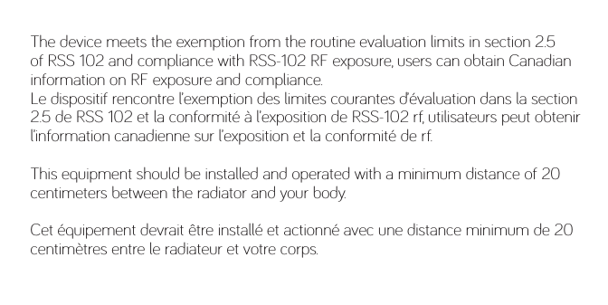 The device meets the exemption from the routine evaluation limits in section 2.5 of RSS 102 and compliance with RSS-102 RF exposure, users can obtain Canadian information on RF exposure and compliance. Le dispositif rencontre l’exemption des limites courantes d’évaluation dans la section 2.5 de RSS 102 et la conformité à l’exposition de RSS-102 rf, utilisateurs peut obtenir l’information canadienne sur l’exposition et la conformité de rf.This equipment should be installed and operated with a minimum distance of 20 centimeters between the radiator and your body.Cet équipement devrait être installé et actionné avec une distance minimum de 20 centimètres entre le radiateur et votre corps.