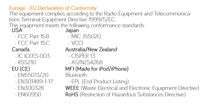 Europe - EU Declaration of ConformityThe equipment complies according to the Radio Equipment and Telecommunica-tions Terminal Equipment Directive 1999/5/EC.This equipment meets the following conformance standards:  USA    - FCC Part 15.B    - FCC Part 15.C  Canada    - IC ICEES-003    - RSS210   EU (CE)    - EN55013/20    - EN301489-1-17    - EN300328    - EN60950  Japan    - MIC J55020    - VCCI  Australia/New Zealand    - CISPER 13    - AS/NZS4268  MFI (Made for iPod/iPhone)  Bluetooth    - EPL (End Product Listing)  WEEE (Waste Electrical and Electronic Equipment Directive)  RoHS (Restriction of Hazardous Substances Directive)