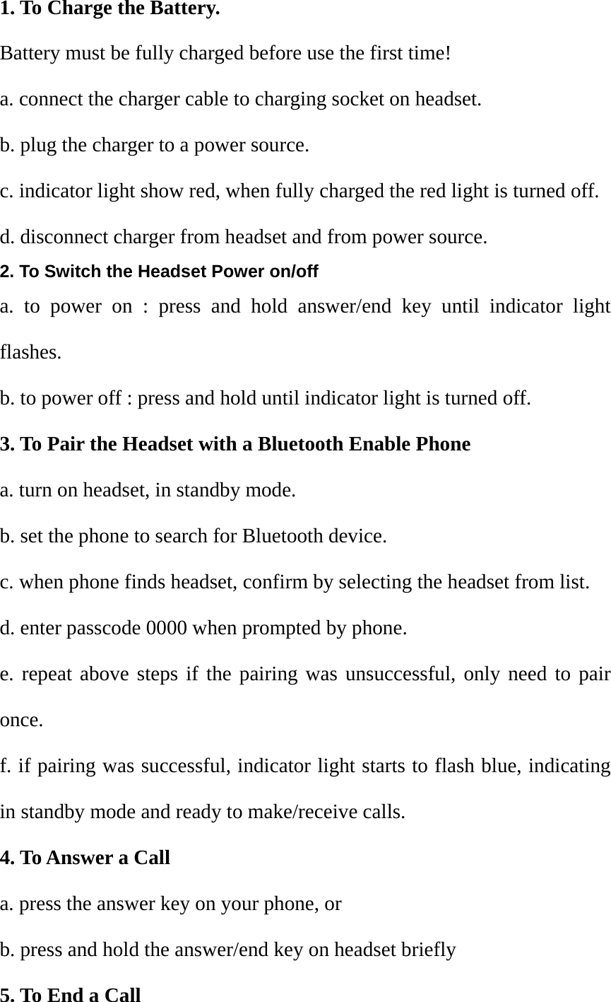 1. To Charge the Battery. Battery must be fully charged before use the first time! a. connect the charger cable to charging socket on headset. b. plug the charger to a power source. c. indicator light show red, when fully charged the red light is turned off. d. disconnect charger from headset and from power source. 2. To Switch the Headset Power on/off a. to power on : press and hold answer/end key until indicator light flashes. b. to power off : press and hold until indicator light is turned off. 3. To Pair the Headset with a Bluetooth Enable Phone a. turn on headset, in standby mode. b. set the phone to search for Bluetooth device. c. when phone finds headset, confirm by selecting the headset from list. d. enter passcode 0000 when prompted by phone. e. repeat above steps if the pairing was unsuccessful, only need to pair once. f. if pairing was successful, indicator light starts to flash blue, indicating in standby mode and ready to make/receive calls. 4. To Answer a Call a. press the answer key on your phone, or b. press and hold the answer/end key on headset briefly 5. To End a Call 
