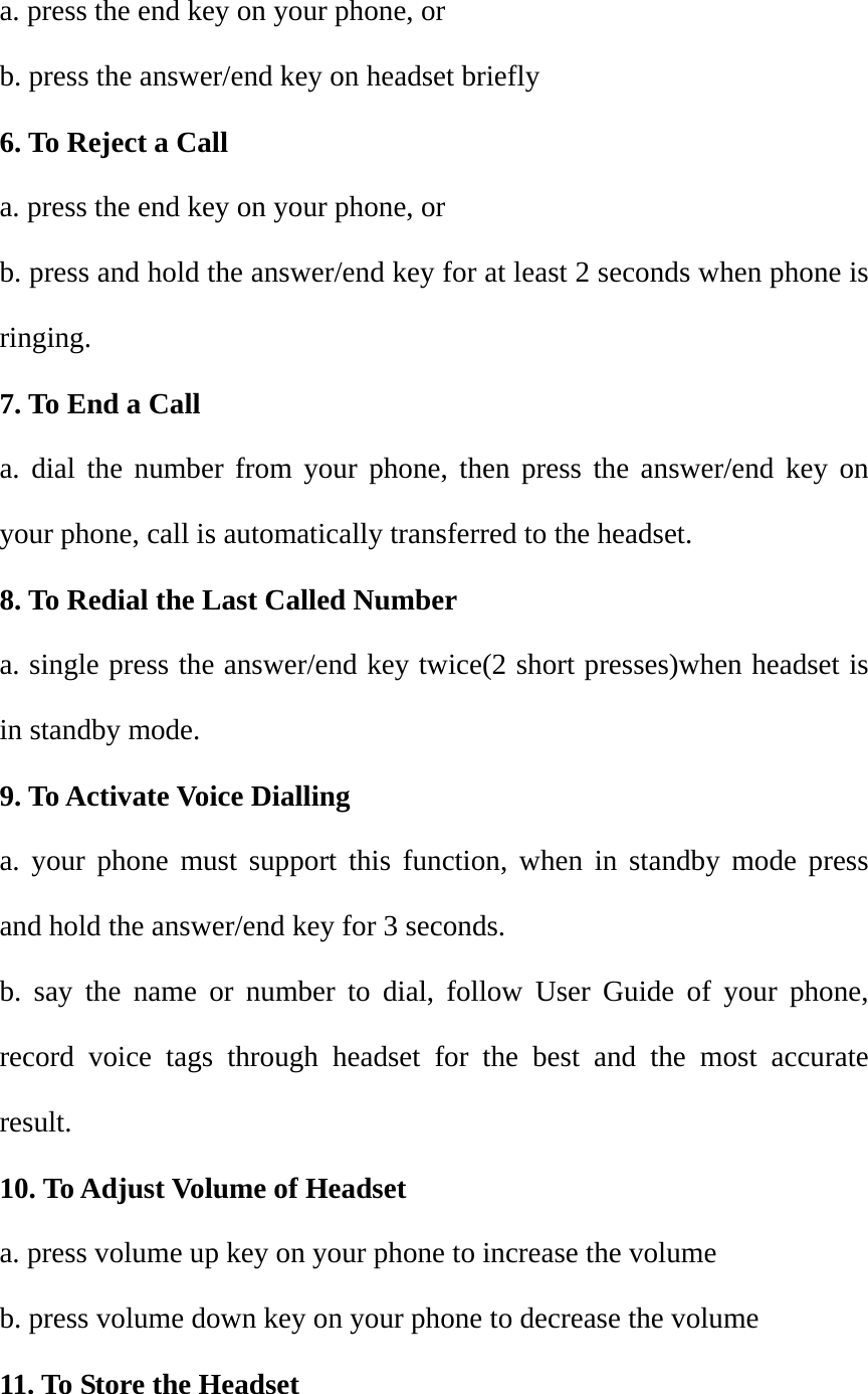 a. press the end key on your phone, or b. press the answer/end key on headset briefly 6. To Reject a Call a. press the end key on your phone, or b. press and hold the answer/end key for at least 2 seconds when phone is ringing. 7. To End a Call a. dial the number from your phone, then press the answer/end key on your phone, call is automatically transferred to the headset. 8. To Redial the Last Called Number a. single press the answer/end key twice(2 short presses)when headset is in standby mode. 9. To Activate Voice Dialling a. your phone must support this function, when in standby mode press and hold the answer/end key for 3 seconds. b. say the name or number to dial, follow User Guide of your phone, record voice tags through headset for the best and the most accurate result. 10. To Adjust Volume of Headset a. press volume up key on your phone to increase the volume b. press volume down key on your phone to decrease the volume 11. To Store the Headset 