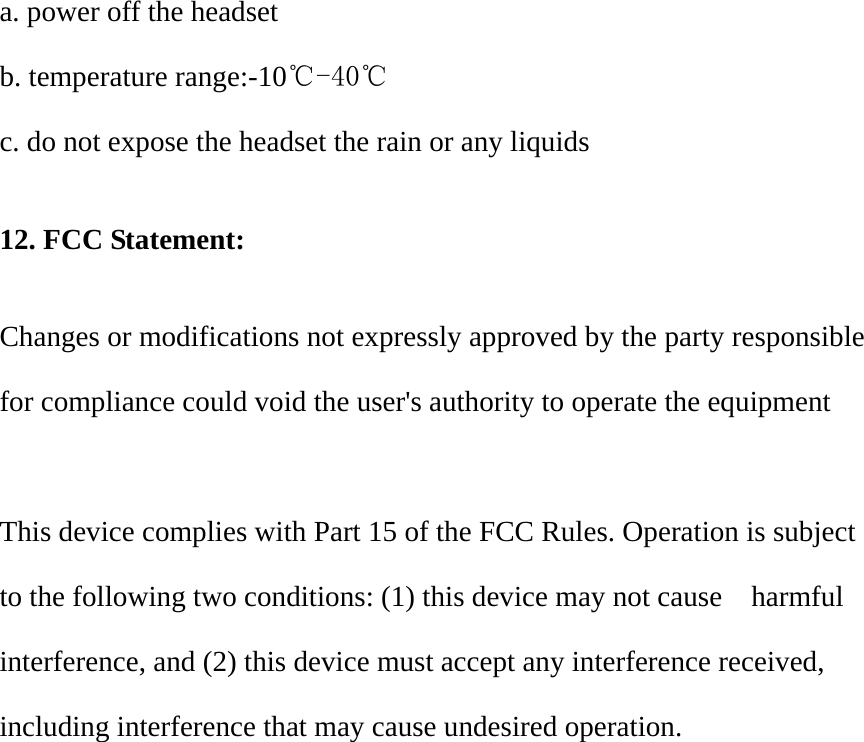a. power off the headset b. temperature range:-10℃-40℃  c. do not expose the headset the rain or any liquids  12. FCC Statement:  Changes or modifications not expressly approved by the party responsible for compliance could void the user's authority to operate the equipment    This device complies with Part 15 of the FCC Rules. Operation is subject to the following two conditions: (1) this device may not cause    harmful interference, and (2) this device must accept any interference received, including interference that may cause undesired operation.     