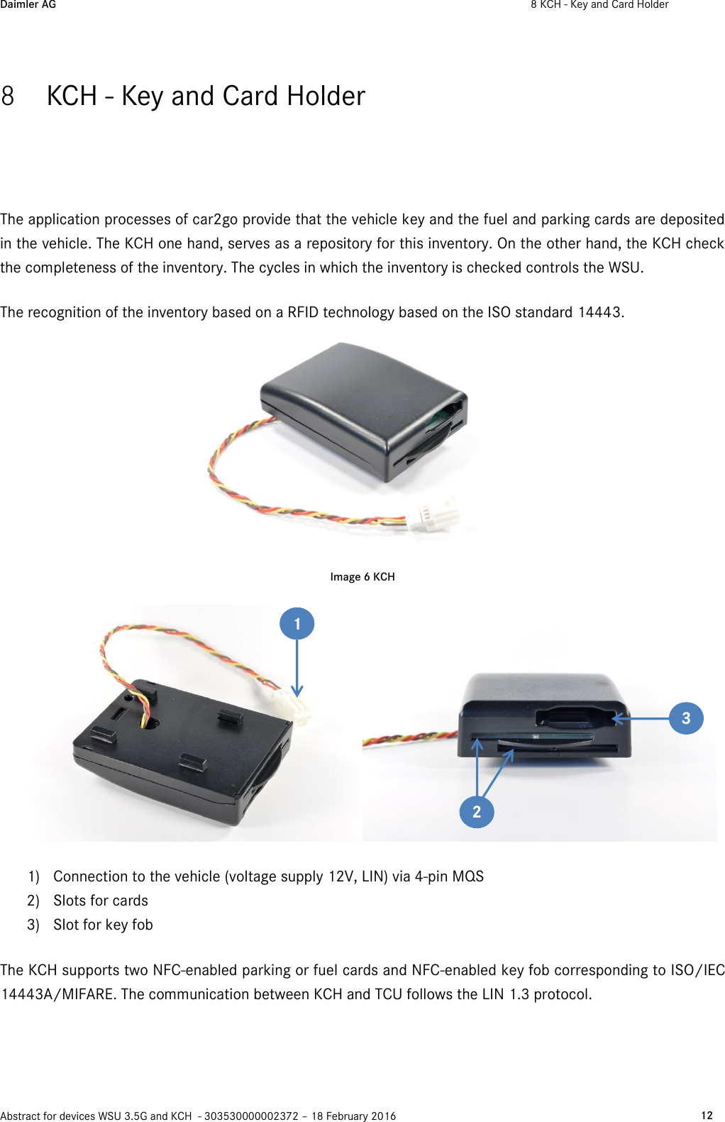 Daimler AG  8 KCH - Key and Card Holder    Abstract for devices WSU 3.5G and KCH  - 303530000002372 – 18 February 2016   12  8 KCH - Key and Card Holder  The application processes of car2go provide that the vehicle key and the fuel and parking cards are deposited in the vehicle. The KCH one hand, serves as a repository for this inventory. On the other hand, the KCH check the completeness of the inventory. The cycles in which the inventory is checked controls the WSU. The recognition of the inventory based on a RFID technology based on the ISO standard 14443.  Image 6 KCH  1) Connection to the vehicle (voltage supply 12V, LIN) via 4-pin MQS 2) Slots for cards 3) Slot for key fob The KCH supports two NFC-enabled parking or fuel cards and NFC-enabled key fob corresponding to ISO/IEC 14443A/MIFARE. The communication between KCH and TCU follows the LIN 1.3 protocol.  1 2 3 