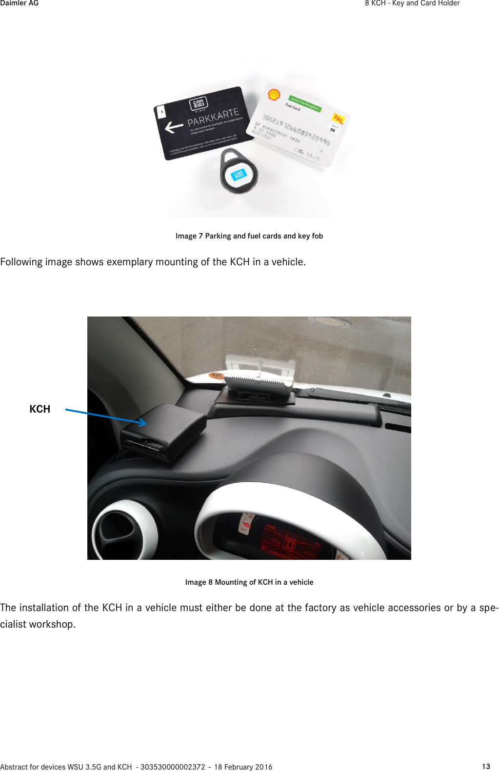 Daimler AG  8 KCH - Key and Card Holder    Abstract for devices WSU 3.5G and KCH  - 303530000002372 – 18 February 2016   13   Image 7 Parking and fuel cards and key fob Following image shows exemplary mounting of the KCH in a vehicle.    Image 8 Mounting of KCH in a vehicle The installation of the KCH in a vehicle must either be done at the factory as vehicle accessories or by a spe-cialist workshop.   KCH 