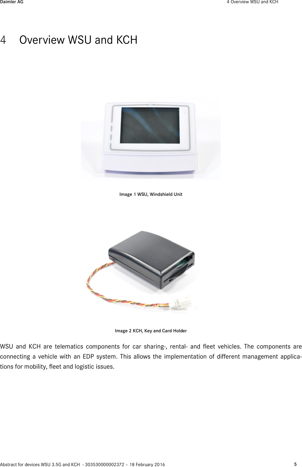 Daimler AG  4 Overview WSU and KCH    Abstract for devices WSU 3.5G and KCH  - 303530000002372 – 18 February 2016   5  4 Overview WSU and KCH  Image 1 WSU, Windshield Unit   Image 2 KCH, Key and Card Holder WSU  and  KCH  are  telematics  components  for  car  sharing-,  rental-  and  fleet  vehicles.  The  components  are connecting a vehicle  with  an EDP  system. This allows the  implementation of different management applica-tions for mobility, fleet and logistic issues.  