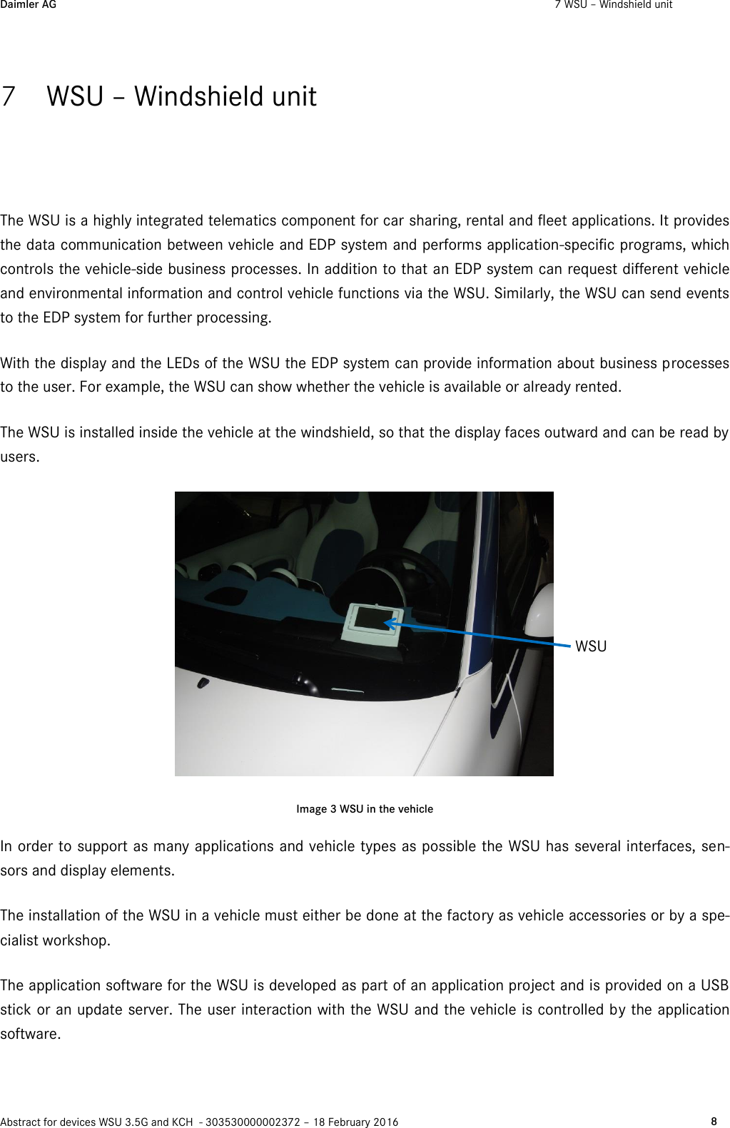 Daimler AG  7 WSU – Windshield unit    Abstract for devices WSU 3.5G and KCH  - 303530000002372 – 18 February 2016   8  7 WSU – Windshield unit The WSU is a highly integrated telematics component for car sharing, rental and fleet applications. It provides the data communication between vehicle and EDP system and performs application-specific programs, which controls the vehicle-side business processes. In addition to that an EDP system can request different vehicle and environmental information and control vehicle functions via the WSU. Similarly, the WSU can send events to the EDP system for further processing. With the display and the LEDs of the WSU the EDP system can provide information about business processes to the user. For example, the WSU can show whether the vehicle is available or already rented. The WSU is installed inside the vehicle at the windshield, so that the display faces outward and can be read by users.  Image 3 WSU in the vehicle In order to support as many applications and vehicle types as possible the WSU has several interfaces, sen-sors and display elements. The installation of the WSU in a vehicle must either be done at the factory as vehicle accessories or by a spe-cialist workshop. The application software for the WSU is developed as part of an application project and is provided on a USB stick or an update server. The user interaction with the WSU and the vehicle is controlled by the application software.  WSU 
