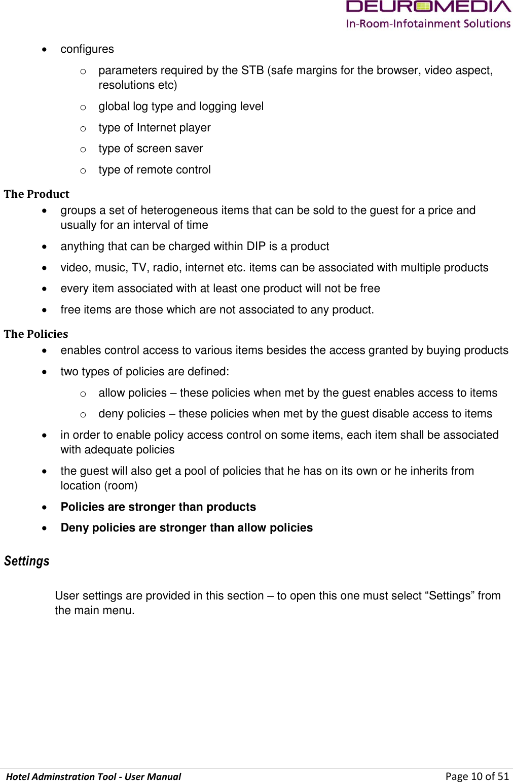             Hotel Adminstration Tool - User Manual                        Page 10 of 51   configures o  parameters required by the STB (safe margins for the browser, video aspect, resolutions etc) o  global log type and logging level o  type of Internet player o  type of screen saver o  type of remote control The Product   groups a set of heterogeneous items that can be sold to the guest for a price and usually for an interval of time   anything that can be charged within DIP is a product   video, music, TV, radio, internet etc. items can be associated with multiple products   every item associated with at least one product will not be free   free items are those which are not associated to any product.  The Policies   enables control access to various items besides the access granted by buying products   two types of policies are defined: o  allow policies – these policies when met by the guest enables access to items o  deny policies – these policies when met by the guest disable access to items   in order to enable policy access control on some items, each item shall be associated with adequate policies   the guest will also get a pool of policies that he has on its own or he inherits from location (room)  Policies are stronger than products  Deny policies are stronger than allow policies  Settings User settings are provided in this section – to open this one must select “Settings” from the main menu. 