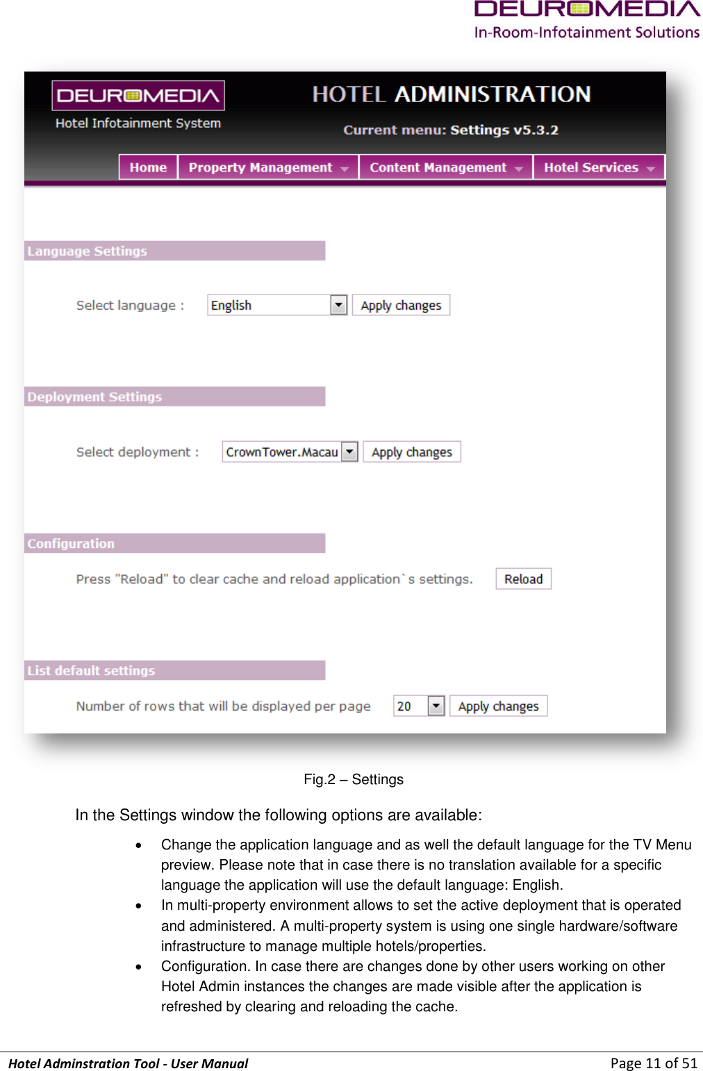             Hotel Adminstration Tool - User Manual                        Page 11 of 51  Fig.2 – Settings In the Settings window the following options are available:   Change the application language and as well the default language for the TV Menu preview. Please note that in case there is no translation available for a specific language the application will use the default language: English.   In multi-property environment allows to set the active deployment that is operated and administered. A multi-property system is using one single hardware/software infrastructure to manage multiple hotels/properties.   Configuration. In case there are changes done by other users working on other Hotel Admin instances the changes are made visible after the application is refreshed by clearing and reloading the cache. 