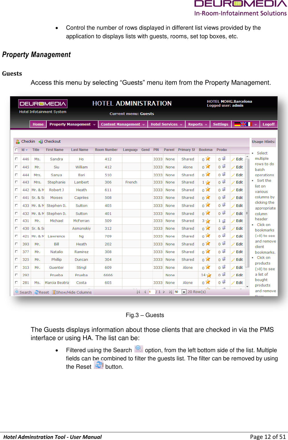             Hotel Adminstration Tool - User Manual                        Page 12 of 51   Control the number of rows displayed in different list views provided by the application to displays lists with guests, rooms, set top boxes, etc.  Property Management Guests Access this menu by selecting “Guests” menu item from the Property Management.  Fig.3 – Guests The Guests displays information about those clients that are checked in via the PMS interface or using HA. The list can be:   Filtered using the Search   option, from the left bottom side of the list. Multiple fields can be combined to filter the guests list. The filter can be removed by using the Reset   button.  