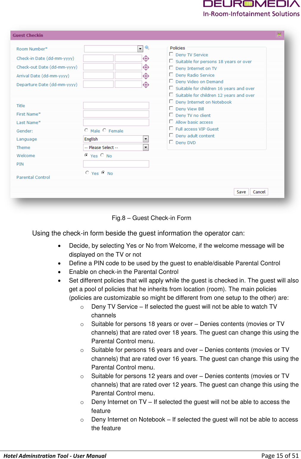             Hotel Adminstration Tool - User Manual                        Page 15 of 51  Fig.8 – Guest Check-in Form Using the check-in form beside the guest information the operator can:   Decide, by selecting Yes or No from Welcome, if the welcome message will be displayed on the TV or not   Define a PIN code to be used by the guest to enable/disable Parental Control   Enable on check-in the Parental Control   Set different policies that will apply while the guest is checked in. The guest will also get a pool of policies that he inherits from location (room). The main policies (policies are customizable so might be different from one setup to the other) are: o  Deny TV Service – If selected the guest will not be able to watch TV channels o  Suitable for persons 18 years or over – Denies contents (movies or TV channels) that are rated over 18 years. The guest can change this using the Parental Control menu. o  Suitable for persons 16 years and over – Denies contents (movies or TV channels) that are rated over 16 years. The guest can change this using the Parental Control menu. o  Suitable for persons 12 years and over – Denies contents (movies or TV channels) that are rated over 12 years. The guest can change this using the Parental Control menu. o  Deny Internet on TV – If selected the guest will not be able to access the feature o  Deny Internet on Notebook – If selected the guest will not be able to access the feature 