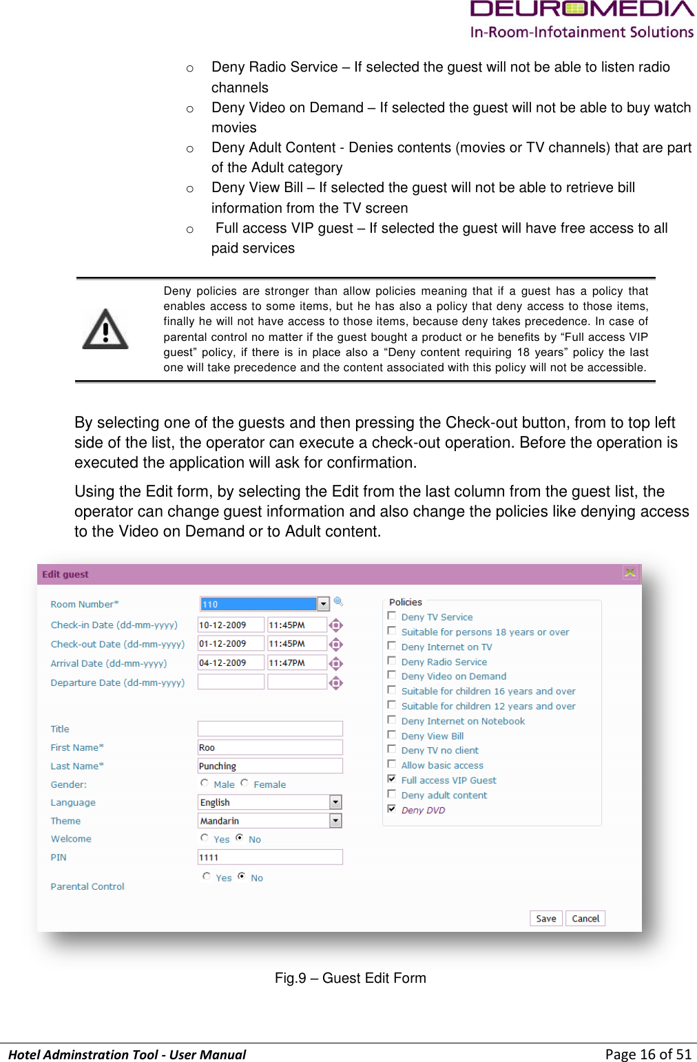             Hotel Adminstration Tool - User Manual                        Page 16 of 51 o  Deny Radio Service – If selected the guest will not be able to listen radio channels o  Deny Video on Demand – If selected the guest will not be able to buy watch movies o  Deny Adult Content - Denies contents (movies or TV channels) that are part of the Adult category o  Deny View Bill – If selected the guest will not be able to retrieve bill information from the TV screen o   Full access VIP guest – If selected the guest will have free access to all paid services   Deny  policies  are  stronger  than  allow  policies  meaning  that  if  a  guest  has  a  policy  that enables access to some items, but he has also a policy that deny access to those items, finally he will not have access to those items, because deny takes precedence. In case of parental control no matter if the guest bought a product or he benefits by “Full access VIP guest”  policy,  if  there  is  in  place  also  a  “Deny  content  requiring  18  years”  policy  the  last one will take precedence and the content associated with this policy will not be accessible.  By selecting one of the guests and then pressing the Check-out button, from to top left side of the list, the operator can execute a check-out operation. Before the operation is executed the application will ask for confirmation. Using the Edit form, by selecting the Edit from the last column from the guest list, the operator can change guest information and also change the policies like denying access to the Video on Demand or to Adult content.   Fig.9 – Guest Edit Form 