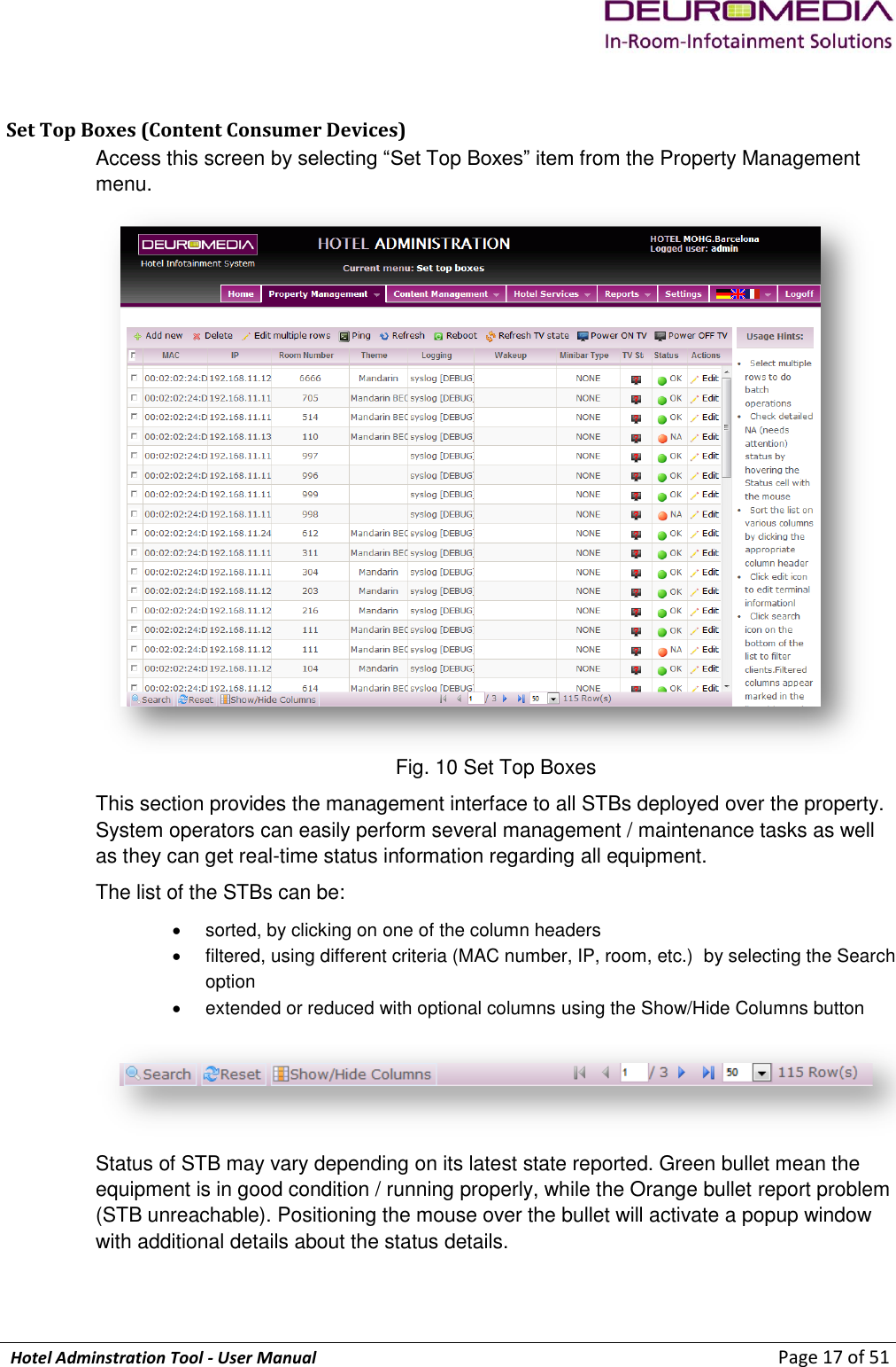             Hotel Adminstration Tool - User Manual                        Page 17 of 51  Set Top Boxes (Content Consumer Devices)  Access this screen by selecting “Set Top Boxes” item from the Property Management menu.  Fig. 10 Set Top Boxes This section provides the management interface to all STBs deployed over the property. System operators can easily perform several management / maintenance tasks as well as they can get real-time status information regarding all equipment. The list of the STBs can be:   sorted, by clicking on one of the column headers   filtered, using different criteria (MAC number, IP, room, etc.)  by selecting the Search option   extended or reduced with optional columns using the Show/Hide Columns button   Status of STB may vary depending on its latest state reported. Green bullet mean the equipment is in good condition / running properly, while the Orange bullet report problem (STB unreachable). Positioning the mouse over the bullet will activate a popup window with additional details about the status details. 