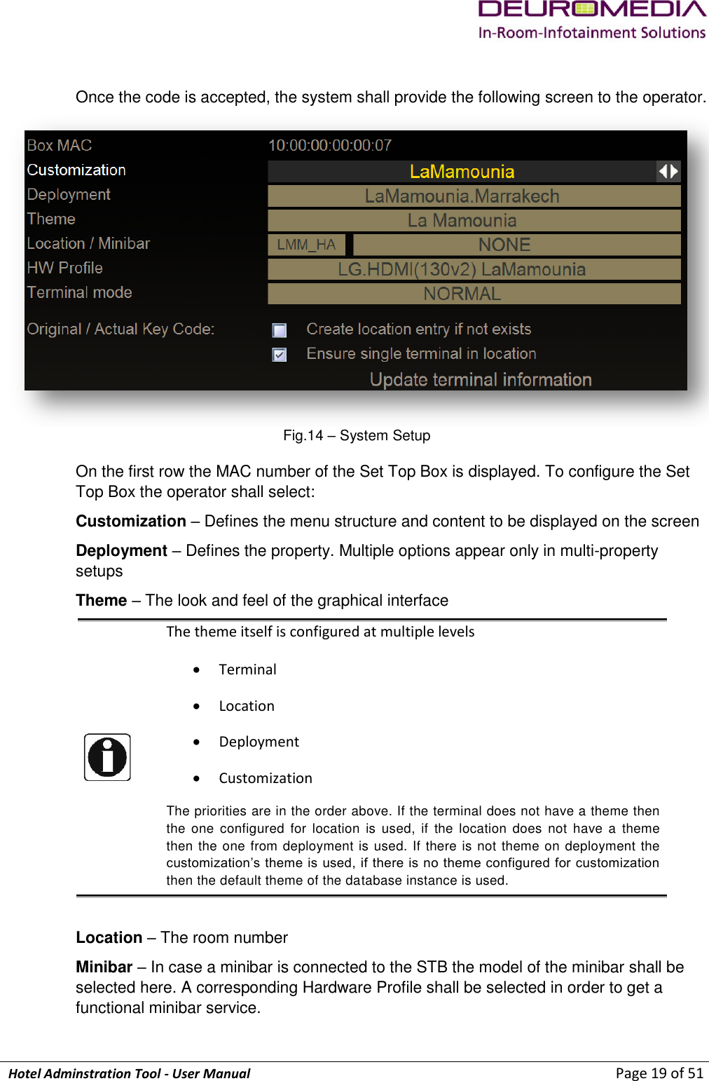             Hotel Adminstration Tool - User Manual                        Page 19 of 51  Once the code is accepted, the system shall provide the following screen to the operator.  Fig.14 – System Setup On the first row the MAC number of the Set Top Box is displayed. To configure the Set Top Box the operator shall select: Customization – Defines the menu structure and content to be displayed on the screen  Deployment – Defines the property. Multiple options appear only in multi-property setups Theme – The look and feel of the graphical interface  The theme itself is configured at multiple levels  Terminal  Location   Deployment  Customization The priorities are in the order above. If the terminal does not have a theme then the  one  configured  for  location  is  used,  if  the  location  does  not  have  a  theme then the one from deployment is used. If there is not theme on deployment the customization’s theme is used, if there is no theme configured for customization then the default theme of the database instance is used.  Location – The room number Minibar – In case a minibar is connected to the STB the model of the minibar shall be selected here. A corresponding Hardware Profile shall be selected in order to get a functional minibar service. 