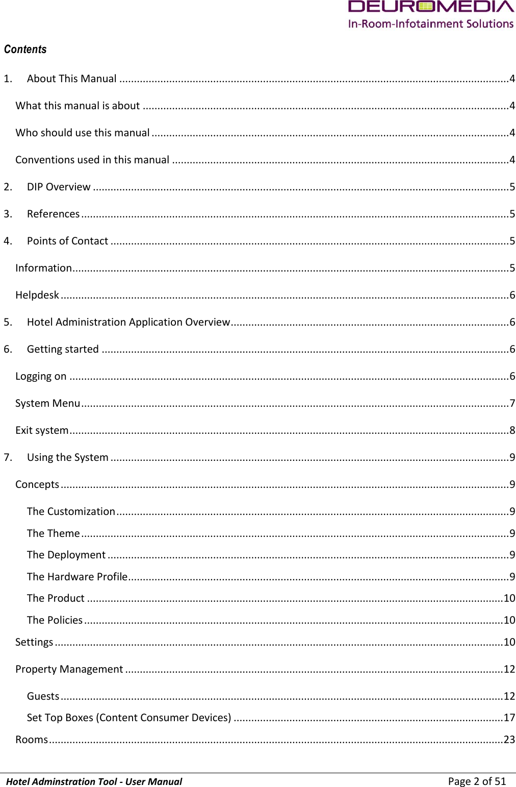             Hotel Adminstration Tool - User Manual                        Page 2 of 51 Contents 1.  About This Manual ..................................................................................................................................... 4 What this manual is about ............................................................................................................................. 4 Who should use this manual .......................................................................................................................... 4 Conventions used in this manual ................................................................................................................... 4 2.  DIP Overview .............................................................................................................................................. 5 3.  References .................................................................................................................................................. 5 4.  Points of Contact ........................................................................................................................................ 5 Information ..................................................................................................................................................... 5 Helpdesk ......................................................................................................................................................... 6 5.  Hotel Administration Application Overview ............................................................................................... 6 6.  Getting started ........................................................................................................................................... 6 Logging on ...................................................................................................................................................... 6 System Menu .................................................................................................................................................. 7 Exit system ...................................................................................................................................................... 8 7.  Using the System ........................................................................................................................................ 9 Concepts ......................................................................................................................................................... 9 The Customization ...................................................................................................................................... 9 The Theme .................................................................................................................................................. 9 The Deployment ......................................................................................................................................... 9 The Hardware Profile .................................................................................................................................. 9 The Product .............................................................................................................................................. 10 The Policies ............................................................................................................................................... 10 Settings ......................................................................................................................................................... 10 Property Management ................................................................................................................................. 12 Guests ....................................................................................................................................................... 12 Set Top Boxes (Content Consumer Devices) ............................................................................................ 17 Rooms ........................................................................................................................................................... 23 