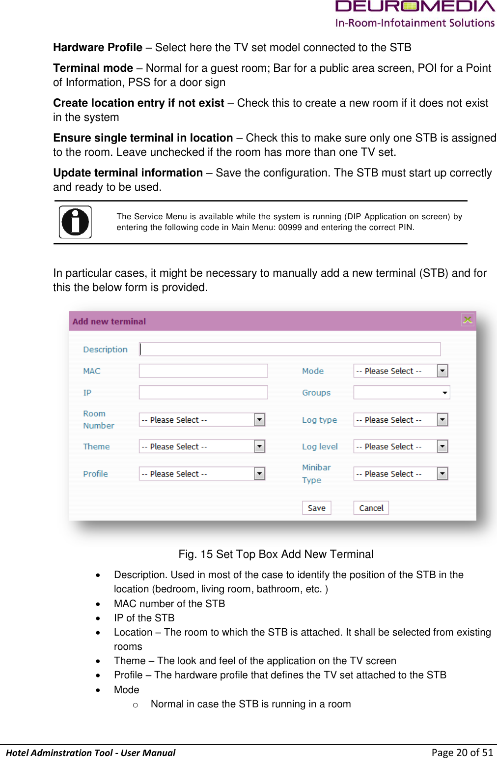             Hotel Adminstration Tool - User Manual                        Page 20 of 51 Hardware Profile – Select here the TV set model connected to the STB Terminal mode – Normal for a guest room; Bar for a public area screen, POI for a Point of Information, PSS for a door sign Create location entry if not exist – Check this to create a new room if it does not exist in the system Ensure single terminal in location – Check this to make sure only one STB is assigned to the room. Leave unchecked if the room has more than one TV set. Update terminal information – Save the configuration. The STB must start up correctly and ready to be used.  The Service Menu is available while the system is running (DIP Application on screen) by entering the following code in Main Menu: 00999 and entering the correct PIN.   In particular cases, it might be necessary to manually add a new terminal (STB) and for this the below form is provided.   Fig. 15 Set Top Box Add New Terminal   Description. Used in most of the case to identify the position of the STB in the location (bedroom, living room, bathroom, etc. )   MAC number of the STB   IP of the STB   Location – The room to which the STB is attached. It shall be selected from existing rooms   Theme – The look and feel of the application on the TV screen   Profile – The hardware profile that defines the TV set attached to the STB  Mode o  Normal in case the STB is running in a room 