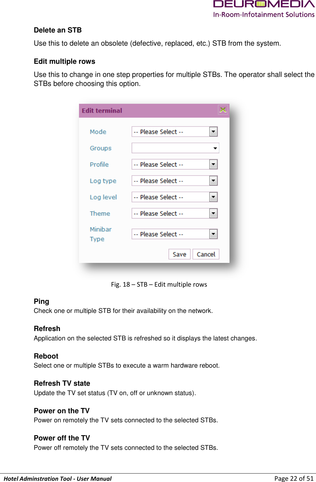             Hotel Adminstration Tool - User Manual                        Page 22 of 51 Delete an STB Use this to delete an obsolete (defective, replaced, etc.) STB from the system.  Edit multiple rows Use this to change in one step properties for multiple STBs. The operator shall select the STBs before choosing this option.   Fig. 18 – STB – Edit multiple rows Ping  Check one or multiple STB for their availability on the network.  Refresh  Application on the selected STB is refreshed so it displays the latest changes.  Reboot Select one or multiple STBs to execute a warm hardware reboot.  Refresh TV state Update the TV set status (TV on, off or unknown status).  Power on the TV Power on remotely the TV sets connected to the selected STBs.  Power off the TV Power off remotely the TV sets connected to the selected STBs.  