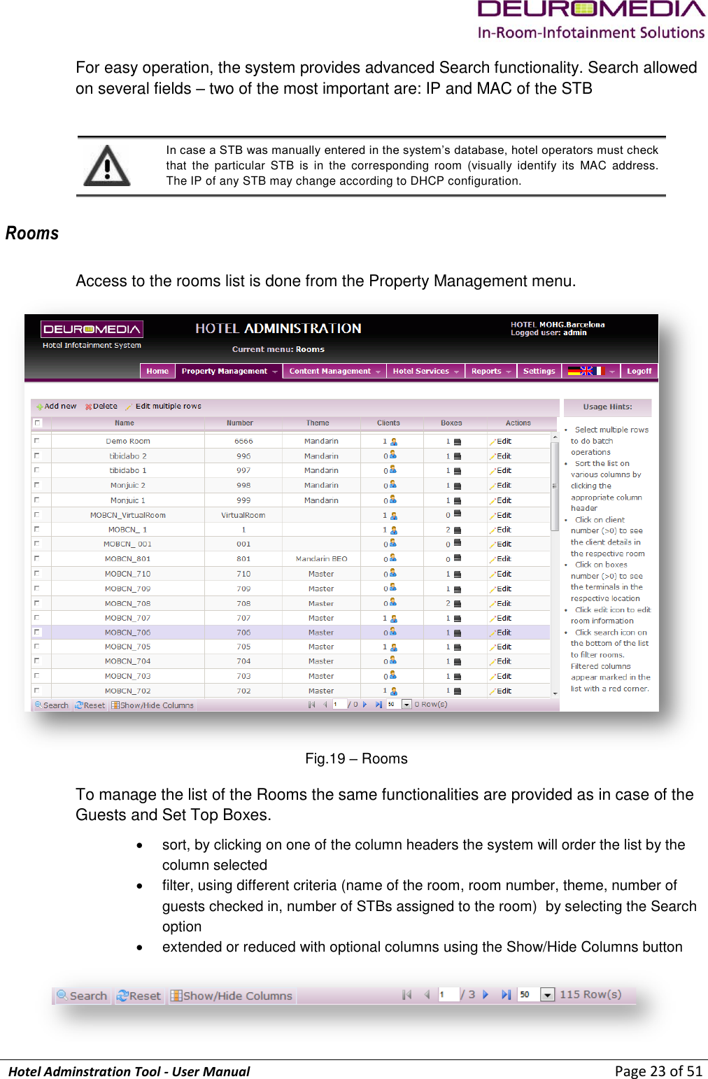             Hotel Adminstration Tool - User Manual                        Page 23 of 51 For easy operation, the system provides advanced Search functionality. Search allowed on several fields – two of the most important are: IP and MAC of the STB   In case a STB was manually entered in the system’s database, hotel operators must check that  the  particular  STB  is  in  the  corresponding  room  (visually  identify  its  MAC  address. The IP of any STB may change according to DHCP configuration. Rooms Access to the rooms list is done from the Property Management menu.  Fig.19 – Rooms To manage the list of the Rooms the same functionalities are provided as in case of the Guests and Set Top Boxes.   sort, by clicking on one of the column headers the system will order the list by the column selected   filter, using different criteria (name of the room, room number, theme, number of guests checked in, number of STBs assigned to the room)  by selecting the Search option   extended or reduced with optional columns using the Show/Hide Columns button  