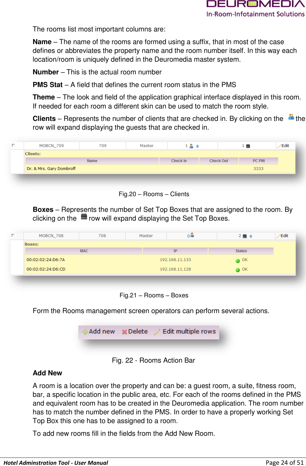             Hotel Adminstration Tool - User Manual                        Page 24 of 51 The rooms list most important columns are: Name – The name of the rooms are formed using a suffix, that in most of the case defines or abbreviates the property name and the room number itself. In this way each location/room is uniquely defined in the Deuromedia master system. Number – This is the actual room number PMS Stat – A field that defines the current room status in the PMS Theme – The look and field of the application graphical interface displayed in this room. If needed for each room a different skin can be used to match the room style. Clients – Represents the number of clients that are checked in. By clicking on the  the row will expand displaying the guests that are checked in.  Fig.20 – Rooms – Clients Boxes – Represents the number of Set Top Boxes that are assigned to the room. By clicking on the  row will expand displaying the Set Top Boxes.  Fig.21 – Rooms – Boxes Form the Rooms management screen operators can perform several actions.  Fig. 22 - Rooms Action Bar Add New A room is a location over the property and can be: a guest room, a suite, fitness room, bar, a specific location in the public area, etc. For each of the rooms defined in the PMS and equivalent room has to be created in the Deuromedia application. The room number has to match the number defined in the PMS. In order to have a properly working Set Top Box this one has to be assigned to a room.  To add new rooms fill in the fields from the Add New Room. 