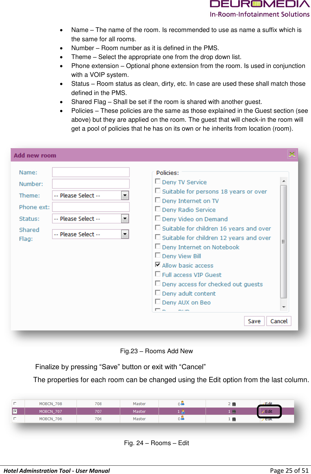             Hotel Adminstration Tool - User Manual                        Page 25 of 51   Name – The name of the room. Is recommended to use as name a suffix which is the same for all rooms.   Number – Room number as it is defined in the PMS.   Theme – Select the appropriate one from the drop down list.   Phone extension – Optional phone extension from the room. Is used in conjunction with a VOIP system.   Status – Room status as clean, dirty, etc. In case are used these shall match those defined in the PMS.   Shared Flag – Shall be set if the room is shared with another guest.   Policies – These policies are the same as those explained in the Guest section (see above) but they are applied on the room. The guest that will check-in the room will get a pool of policies that he has on its own or he inherits from location (room).   Fig.23 – Rooms Add New  Finalize by pressing “Save” button or exit with “Cancel” The properties for each room can be changed using the Edit option from the last column.   Fig. 24 – Rooms – Edit  