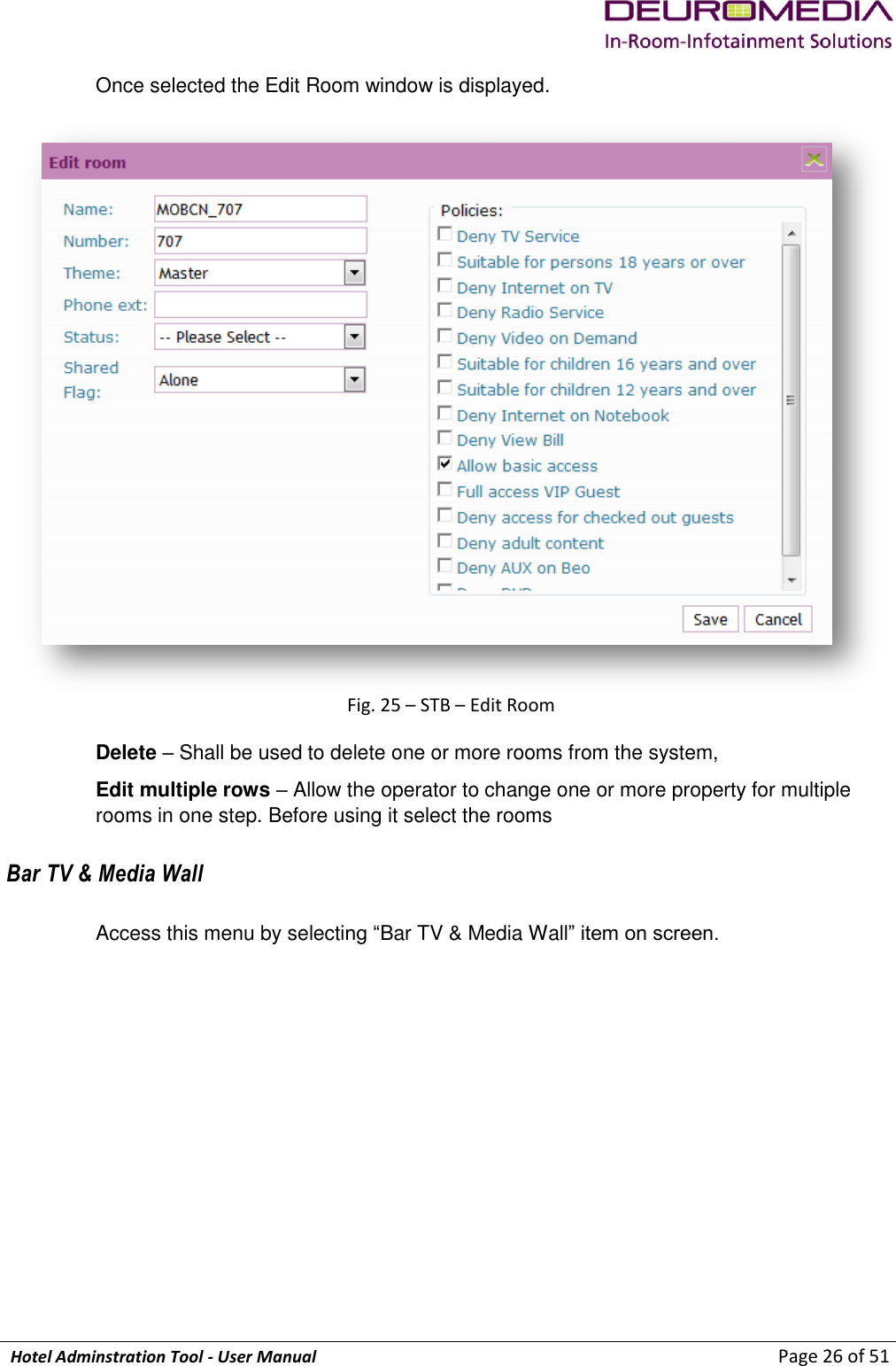             Hotel Adminstration Tool - User Manual                        Page 26 of 51 Once selected the Edit Room window is displayed.   Fig. 25 – STB – Edit Room Delete – Shall be used to delete one or more rooms from the system, Edit multiple rows – Allow the operator to change one or more property for multiple rooms in one step. Before using it select the rooms Bar TV &amp; Media Wall Access this menu by selecting “Bar TV &amp; Media Wall” item on screen. 