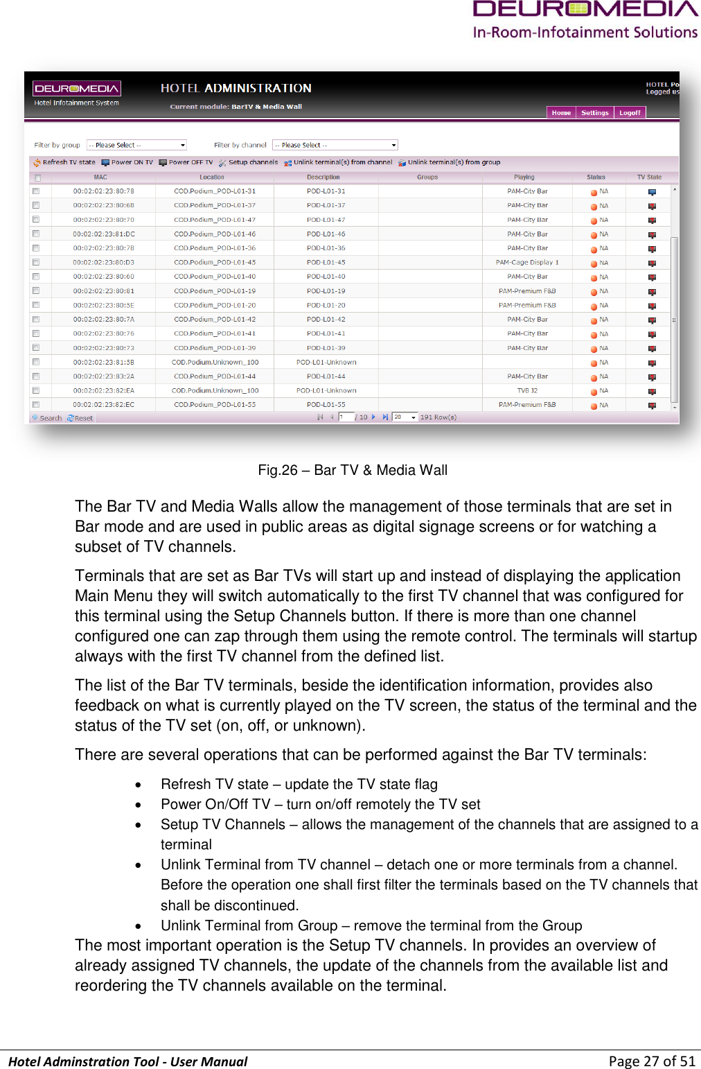             Hotel Adminstration Tool - User Manual                        Page 27 of 51  Fig.26 – Bar TV &amp; Media Wall The Bar TV and Media Walls allow the management of those terminals that are set in Bar mode and are used in public areas as digital signage screens or for watching a subset of TV channels. Terminals that are set as Bar TVs will start up and instead of displaying the application Main Menu they will switch automatically to the first TV channel that was configured for this terminal using the Setup Channels button. If there is more than one channel configured one can zap through them using the remote control. The terminals will startup always with the first TV channel from the defined list. The list of the Bar TV terminals, beside the identification information, provides also feedback on what is currently played on the TV screen, the status of the terminal and the status of the TV set (on, off, or unknown). There are several operations that can be performed against the Bar TV terminals:   Refresh TV state – update the TV state flag   Power On/Off TV – turn on/off remotely the TV set   Setup TV Channels – allows the management of the channels that are assigned to a terminal   Unlink Terminal from TV channel – detach one or more terminals from a channel. Before the operation one shall first filter the terminals based on the TV channels that shall be discontinued.   Unlink Terminal from Group – remove the terminal from the Group The most important operation is the Setup TV channels. In provides an overview of already assigned TV channels, the update of the channels from the available list and reordering the TV channels available on the terminal. 