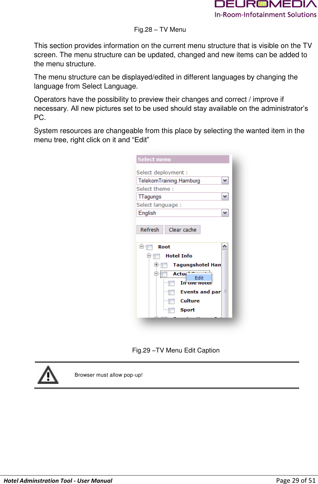             Hotel Adminstration Tool - User Manual                        Page 29 of 51 Fig.28 – TV Menu This section provides information on the current menu structure that is visible on the TV screen. The menu structure can be updated, changed and new items can be added to the menu structure. The menu structure can be displayed/edited in different languages by changing the language from Select Language. Operators have the possibility to preview their changes and correct / improve if necessary. All new pictures set to be used should stay available on the administrator’s PC. System resources are changeable from this place by selecting the wanted item in the menu tree, right click on it and “Edit”  Fig.29 –TV Menu Edit Caption  Browser must allow pop-up!  