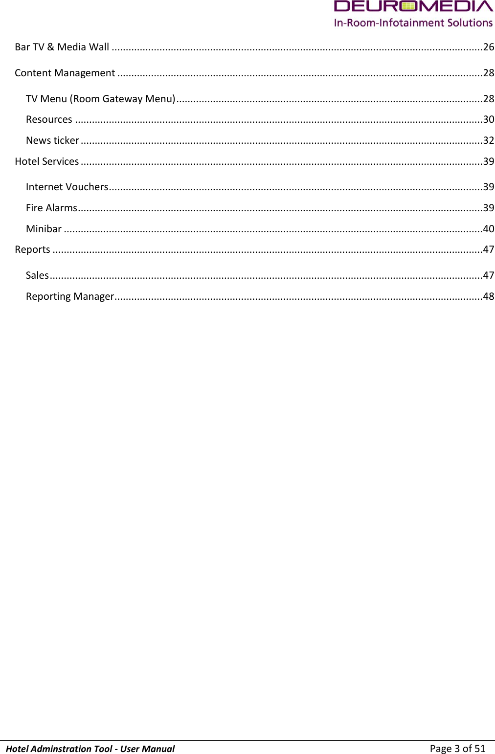             Hotel Adminstration Tool - User Manual                        Page 3 of 51 Bar TV &amp; Media Wall .................................................................................................................................... 26 Content Management .................................................................................................................................. 28 TV Menu (Room Gateway Menu) ............................................................................................................. 28 Resources ................................................................................................................................................. 30 News ticker ............................................................................................................................................... 32 Hotel Services ............................................................................................................................................... 39 Internet Vouchers ..................................................................................................................................... 39 Fire Alarms ................................................................................................................................................ 39 Minibar ..................................................................................................................................................... 40 Reports ......................................................................................................................................................... 47 Sales .......................................................................................................................................................... 47 Reporting Manager ................................................................................................................................... 48    