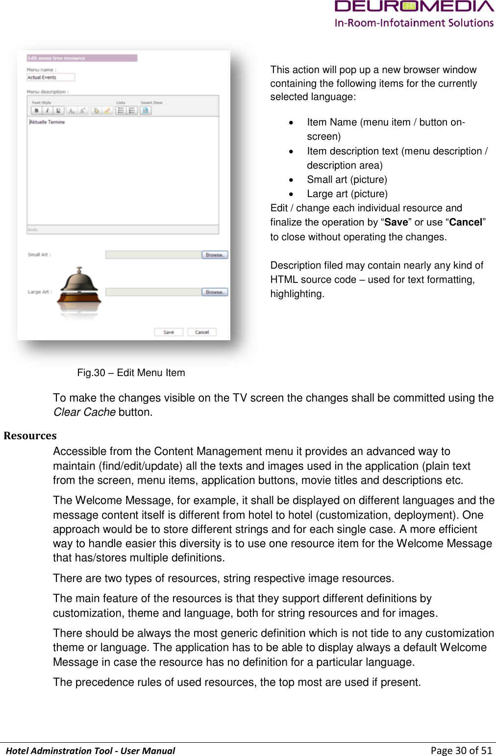             Hotel Adminstration Tool - User Manual                        Page 30 of 51   This action will pop up a new browser window containing the following items for the currently selected language:   Item Name (menu item / button on-screen)   Item description text (menu description / description area)   Small art (picture)   Large art (picture) Edit / change each individual resource and finalize the operation by “Save” or use “Cancel” to close without operating the changes.   Description filed may contain nearly any kind of HTML source code – used for text formatting, highlighting. Fig.30 – Edit Menu Item  To make the changes visible on the TV screen the changes shall be committed using the Clear Cache button. Resources Accessible from the Content Management menu it provides an advanced way to maintain (find/edit/update) all the texts and images used in the application (plain text from the screen, menu items, application buttons, movie titles and descriptions etc. The Welcome Message, for example, it shall be displayed on different languages and the message content itself is different from hotel to hotel (customization, deployment). One approach would be to store different strings and for each single case. A more efficient way to handle easier this diversity is to use one resource item for the Welcome Message that has/stores multiple definitions. There are two types of resources, string respective image resources. The main feature of the resources is that they support different definitions by customization, theme and language, both for string resources and for images. There should be always the most generic definition which is not tide to any customization theme or language. The application has to be able to display always a default Welcome Message in case the resource has no definition for a particular language. The precedence rules of used resources, the top most are used if present.  