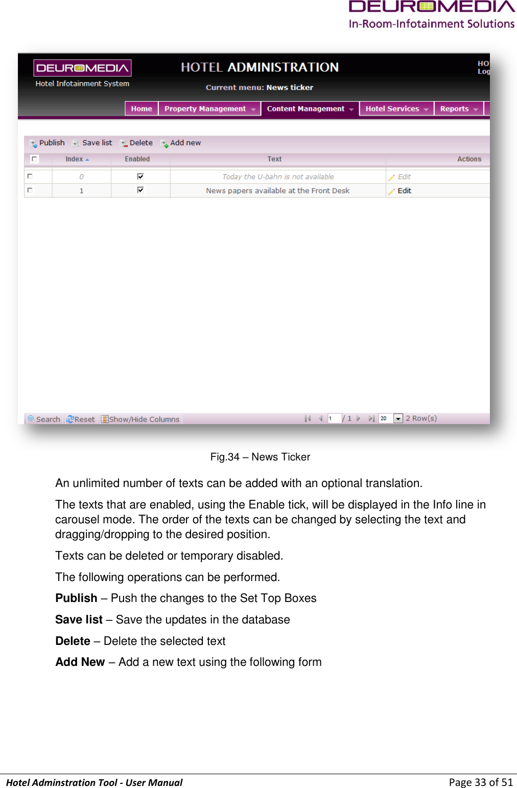             Hotel Adminstration Tool - User Manual                        Page 33 of 51  Fig.34 – News Ticker An unlimited number of texts can be added with an optional translation. The texts that are enabled, using the Enable tick, will be displayed in the Info line in carousel mode. The order of the texts can be changed by selecting the text and dragging/dropping to the desired position. Texts can be deleted or temporary disabled. The following operations can be performed. Publish – Push the changes to the Set Top Boxes Save list – Save the updates in the database Delete – Delete the selected text Add New – Add a new text using the following form 