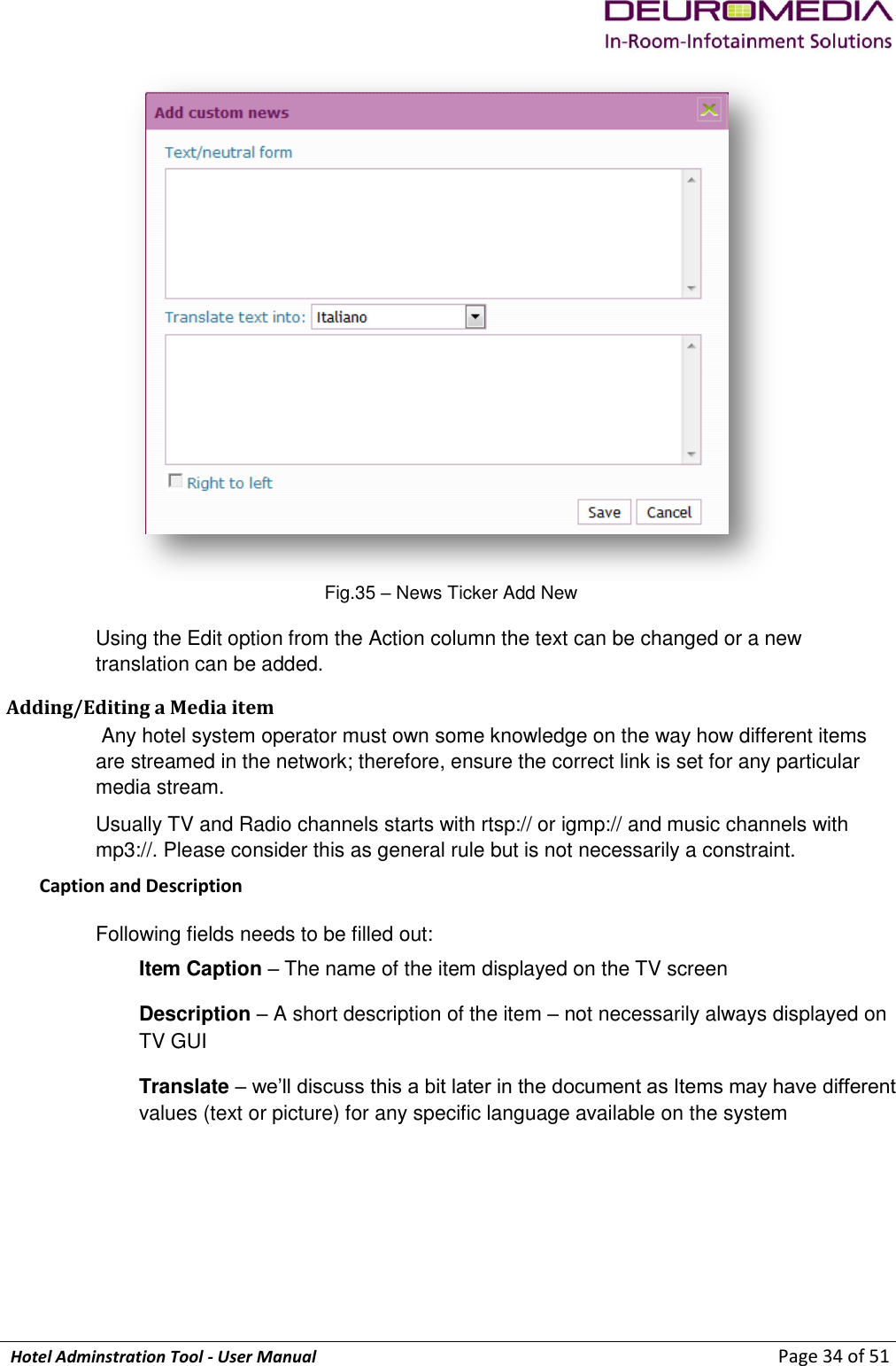             Hotel Adminstration Tool - User Manual                        Page 34 of 51  Fig.35 – News Ticker Add New Using the Edit option from the Action column the text can be changed or a new translation can be added. Adding/Editing a Media item  Any hotel system operator must own some knowledge on the way how different items are streamed in the network; therefore, ensure the correct link is set for any particular media stream. Usually TV and Radio channels starts with rtsp:// or igmp:// and music channels with mp3://. Please consider this as general rule but is not necessarily a constraint. Caption and Description Following fields needs to be filled out: Item Caption – The name of the item displayed on the TV screen Description – A short description of the item – not necessarily always displayed on TV GUI Translate – we’ll discuss this a bit later in the document as Items may have different values (text or picture) for any specific language available on the system 