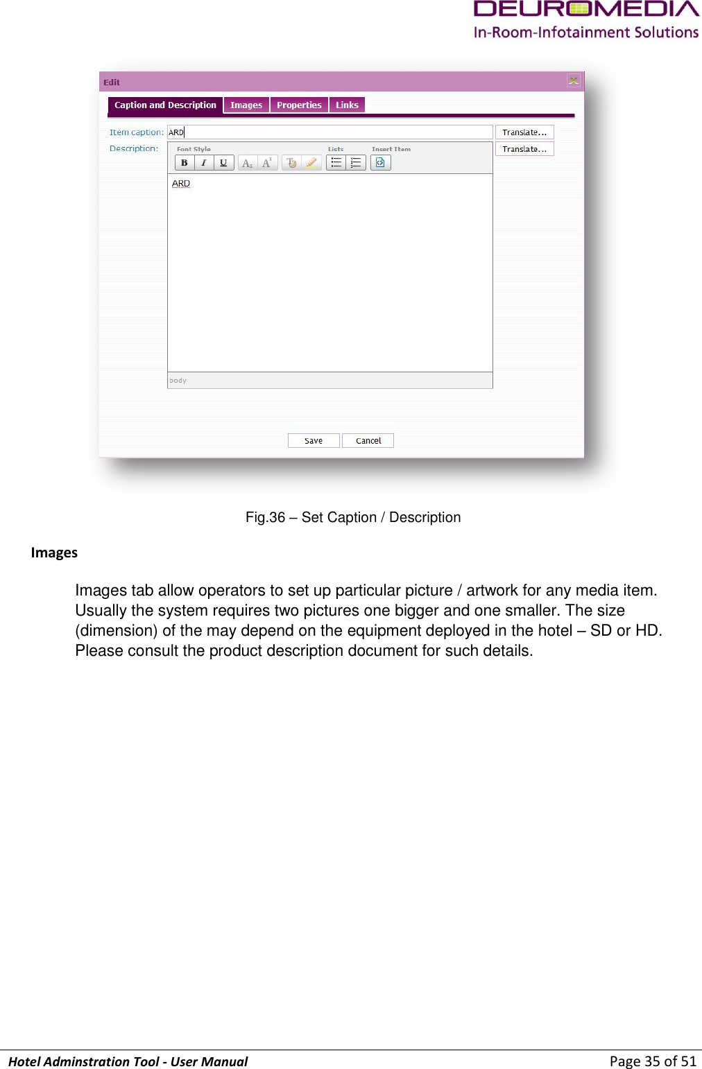             Hotel Adminstration Tool - User Manual                        Page 35 of 51  Fig.36 – Set Caption / Description   Images Images tab allow operators to set up particular picture / artwork for any media item. Usually the system requires two pictures one bigger and one smaller. The size (dimension) of the may depend on the equipment deployed in the hotel – SD or HD. Please consult the product description document for such details.  