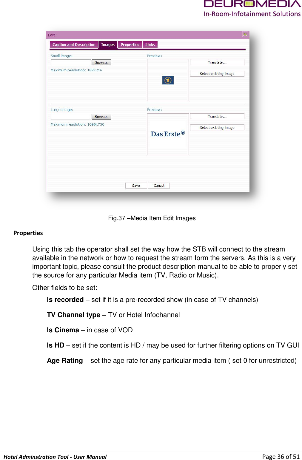             Hotel Adminstration Tool - User Manual                        Page 36 of 51  Fig.37 –Media Item Edit Images Properties Using this tab the operator shall set the way how the STB will connect to the stream available in the network or how to request the stream form the servers. As this is a very important topic, please consult the product description manual to be able to properly set the source for any particular Media item (TV, Radio or Music). Other fields to be set:  Is recorded – set if it is a pre-recorded show (in case of TV channels) TV Channel type – TV or Hotel Infochannel Is Cinema – in case of VOD  Is HD – set if the content is HD / may be used for further filtering options on TV GUI Age Rating – set the age rate for any particular media item ( set 0 for unrestricted) 