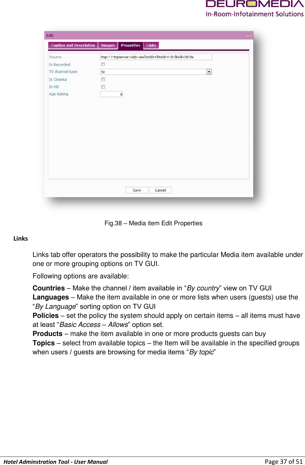             Hotel Adminstration Tool - User Manual                        Page 37 of 51  Fig.38 – Media item Edit Properties Links Links tab offer operators the possibility to make the particular Media item available under one or more grouping options on TV GUI. Following options are available: Countries – Make the channel / item available in “By country” view on TV GUI Languages – Make the item available in one or more lists when users (guests) use the “By Language” sorting option on TV GUI Policies – set the policy the system should apply on certain items – all items must have at least “Basic Access – Allows” option set.  Products – make the item available in one or more products guests can buy  Topics – select from available topics – the Item will be available in the specified groups when users / guests are browsing for media items “By topic”   