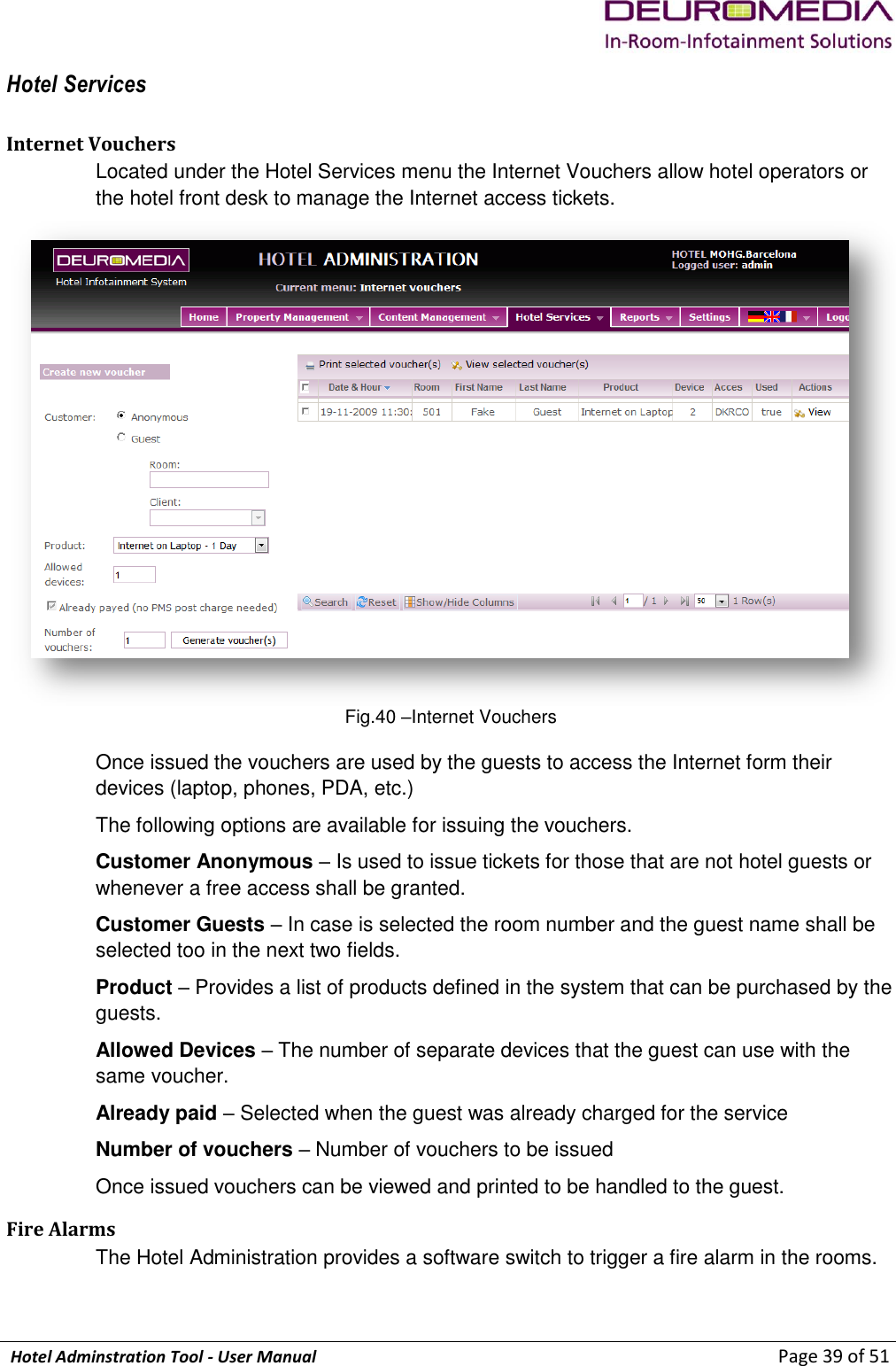             Hotel Adminstration Tool - User Manual                        Page 39 of 51 Hotel Services Internet Vouchers Located under the Hotel Services menu the Internet Vouchers allow hotel operators or the hotel front desk to manage the Internet access tickets.  Fig.40 –Internet Vouchers Once issued the vouchers are used by the guests to access the Internet form their devices (laptop, phones, PDA, etc.) The following options are available for issuing the vouchers. Customer Anonymous – Is used to issue tickets for those that are not hotel guests or whenever a free access shall be granted. Customer Guests – In case is selected the room number and the guest name shall be selected too in the next two fields. Product – Provides a list of products defined in the system that can be purchased by the guests. Allowed Devices – The number of separate devices that the guest can use with the same voucher. Already paid – Selected when the guest was already charged for the service Number of vouchers – Number of vouchers to be issued Once issued vouchers can be viewed and printed to be handled to the guest. Fire Alarms The Hotel Administration provides a software switch to trigger a fire alarm in the rooms.  