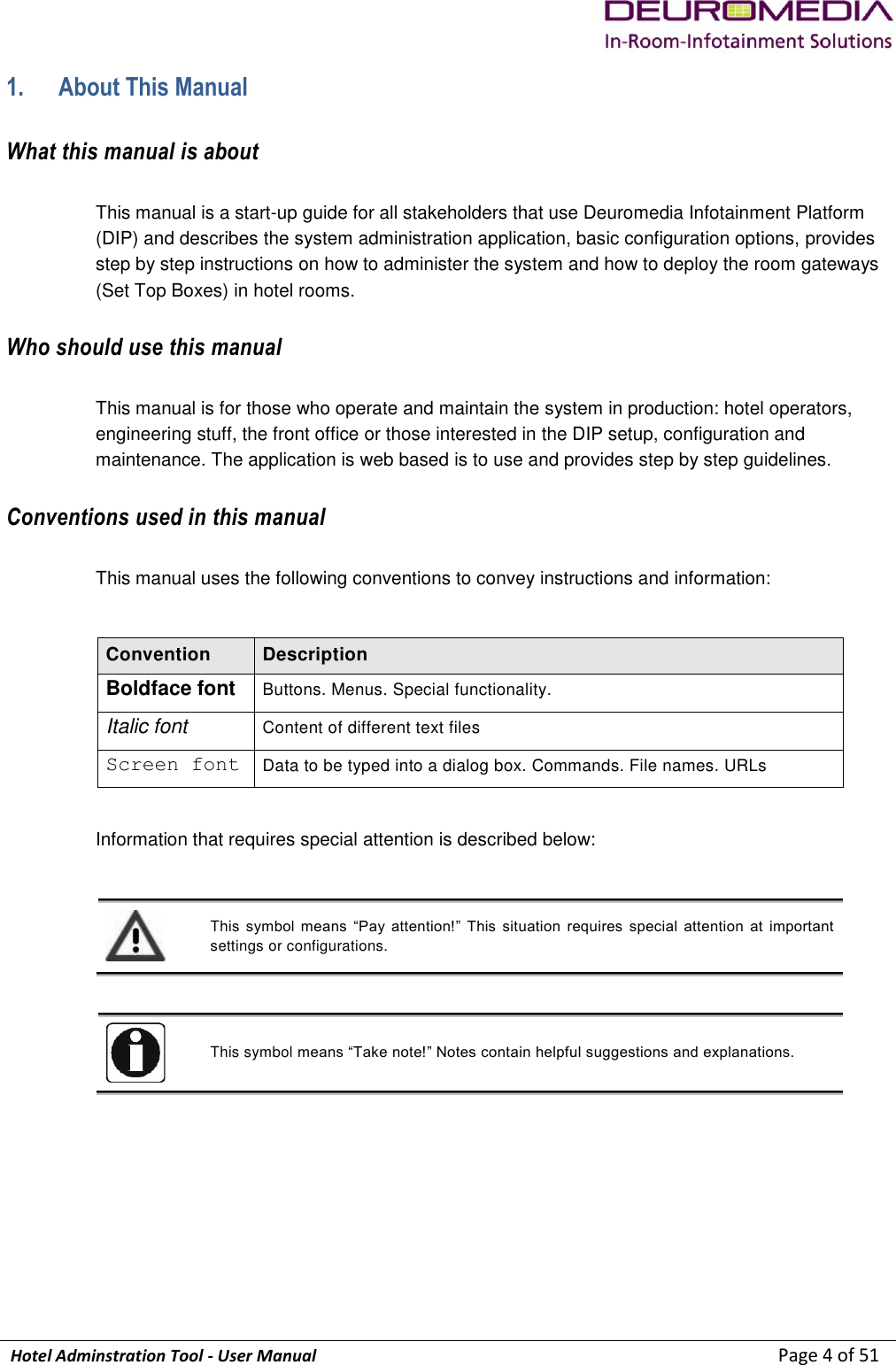             Hotel Adminstration Tool - User Manual                        Page 4 of 51 1. About This Manual What this manual is about This manual is a start-up guide for all stakeholders that use Deuromedia Infotainment Platform (DIP) and describes the system administration application, basic configuration options, provides step by step instructions on how to administer the system and how to deploy the room gateways (Set Top Boxes) in hotel rooms. Who should use this manual This manual is for those who operate and maintain the system in production: hotel operators, engineering stuff, the front office or those interested in the DIP setup, configuration and maintenance. The application is web based is to use and provides step by step guidelines. Conventions used in this manual This manual uses the following conventions to convey instructions and information:  Convention Description Boldface font Buttons. Menus. Special functionality. Italic font Content of different text files Screen font Data to be typed into a dialog box. Commands. File names. URLs  Information that requires special attention is described below:    This  symbol  means  “Pay  attention!”  This  situation  requires  special  attention  at  important settings or configurations.   This symbol means “Take note!” Notes contain helpful suggestions and explanations.    