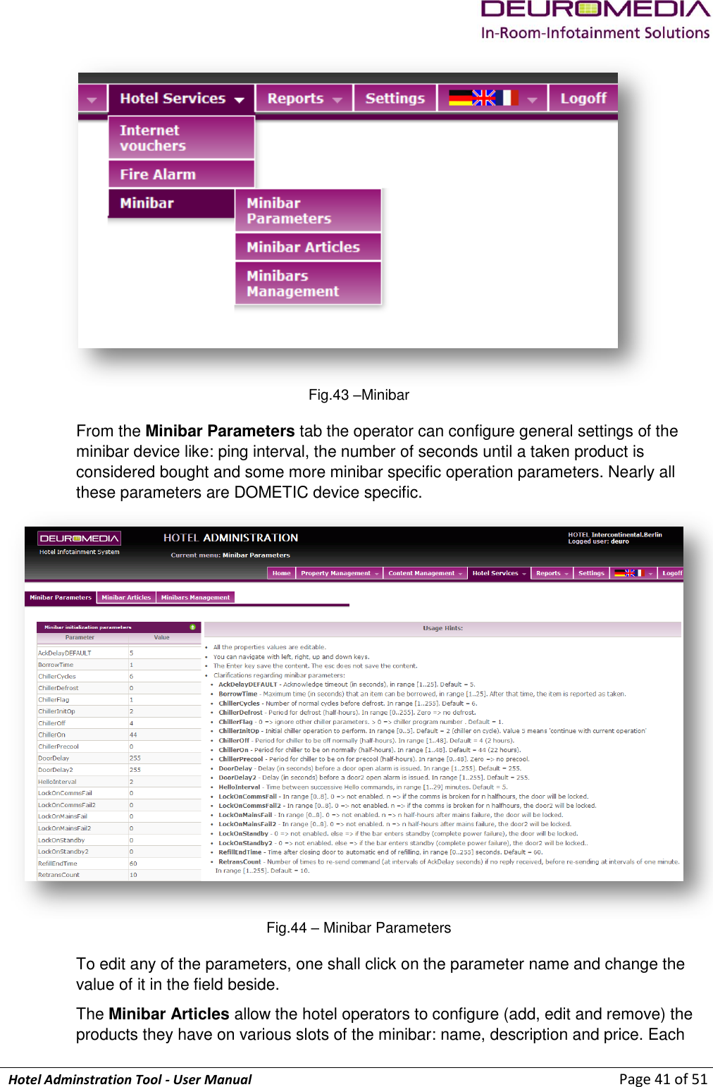             Hotel Adminstration Tool - User Manual                        Page 41 of 51  Fig.43 –Minibar From the Minibar Parameters tab the operator can configure general settings of the minibar device like: ping interval, the number of seconds until a taken product is considered bought and some more minibar specific operation parameters. Nearly all these parameters are DOMETIC device specific.  Fig.44 – Minibar Parameters To edit any of the parameters, one shall click on the parameter name and change the value of it in the field beside. The Minibar Articles allow the hotel operators to configure (add, edit and remove) the products they have on various slots of the minibar: name, description and price. Each 