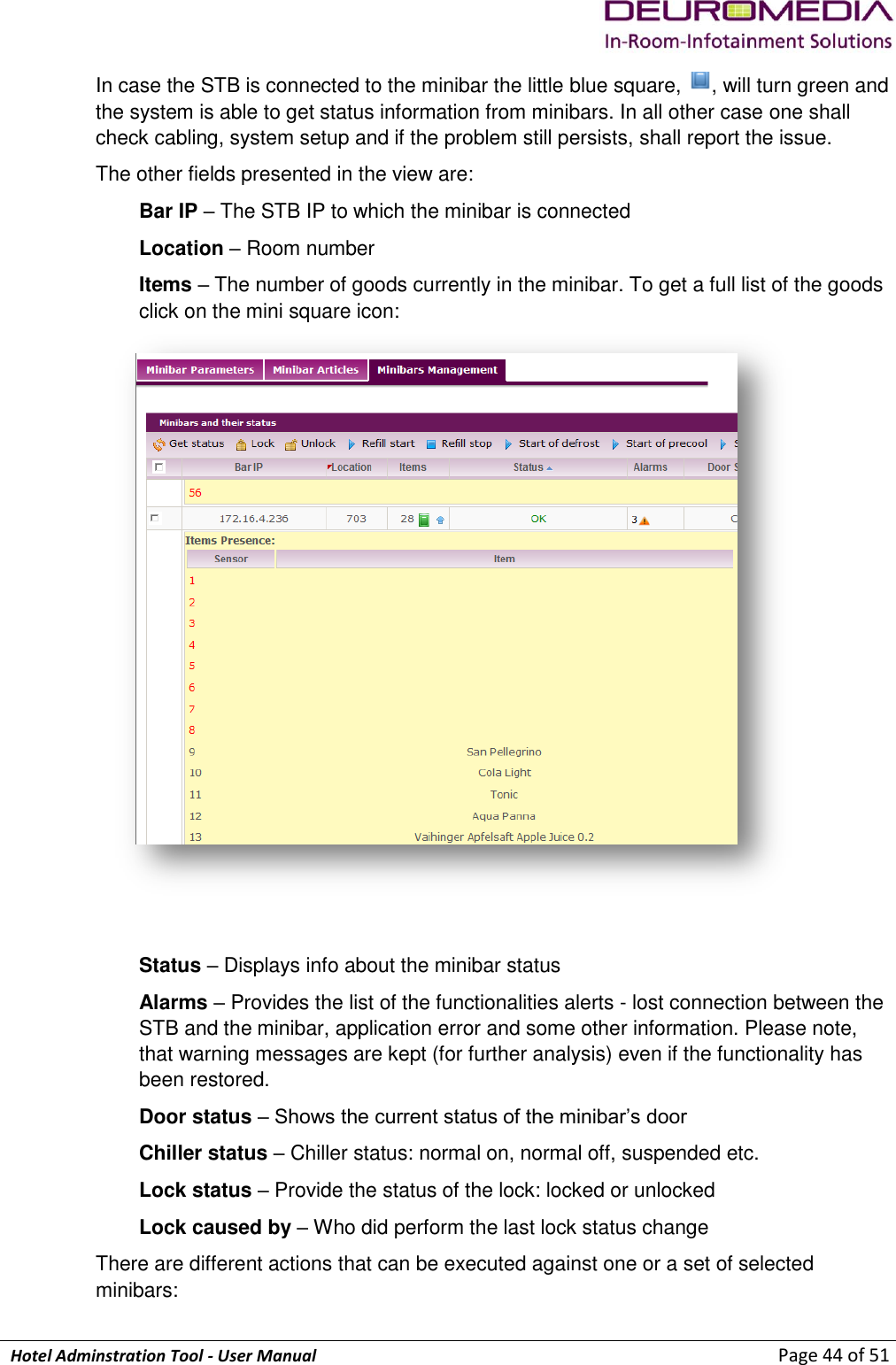             Hotel Adminstration Tool - User Manual                        Page 44 of 51 In case the STB is connected to the minibar the little blue square,  , will turn green and the system is able to get status information from minibars. In all other case one shall check cabling, system setup and if the problem still persists, shall report the issue. The other fields presented in the view are: Bar IP – The STB IP to which the minibar is connected Location – Room number Items – The number of goods currently in the minibar. To get a full list of the goods click on the mini square icon:   Status – Displays info about the minibar status Alarms – Provides the list of the functionalities alerts - lost connection between the STB and the minibar, application error and some other information. Please note, that warning messages are kept (for further analysis) even if the functionality has been restored.  Door status – Shows the current status of the minibar’s door Chiller status – Chiller status: normal on, normal off, suspended etc. Lock status – Provide the status of the lock: locked or unlocked Lock caused by – Who did perform the last lock status change There are different actions that can be executed against one or a set of selected minibars: 