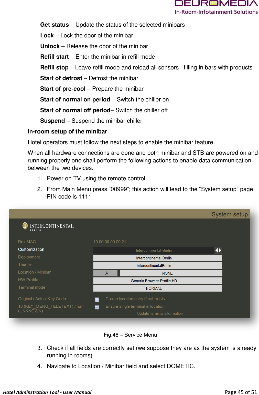             Hotel Adminstration Tool - User Manual                        Page 45 of 51 Get status – Update the status of the selected minibars Lock – Lock the door of the minibar Unlock – Release the door of the minibar Refill start – Enter the minibar in refill mode Refill stop – Leave refill mode and reload all sensors –filling in bars with products Start of defrost – Defrost the minibar Start of pre-cool – Prepare the minibar Start of normal on period – Switch the chiller on Start of normal off period– Switch the chiller off Suspend – Suspend the minibar chiller In-room setup of the minibar Hotel operators must follow the next steps to enable the minibar feature. When all hardware connections are done and both minibar and STB are powered on and running properly one shall perform the following actions to enable data communication between the two devices. 1.  Power on TV using the remote control 2. From Main Menu press “00999”; this action will lead to the “System setup” page. PIN code is 1111  Fig.48 – Service Menu 3.  Check if all fields are correctly set (we suppose they are as the system is already running in rooms) 4.  Navigate to Location / Minibar field and select DOMETIC.  