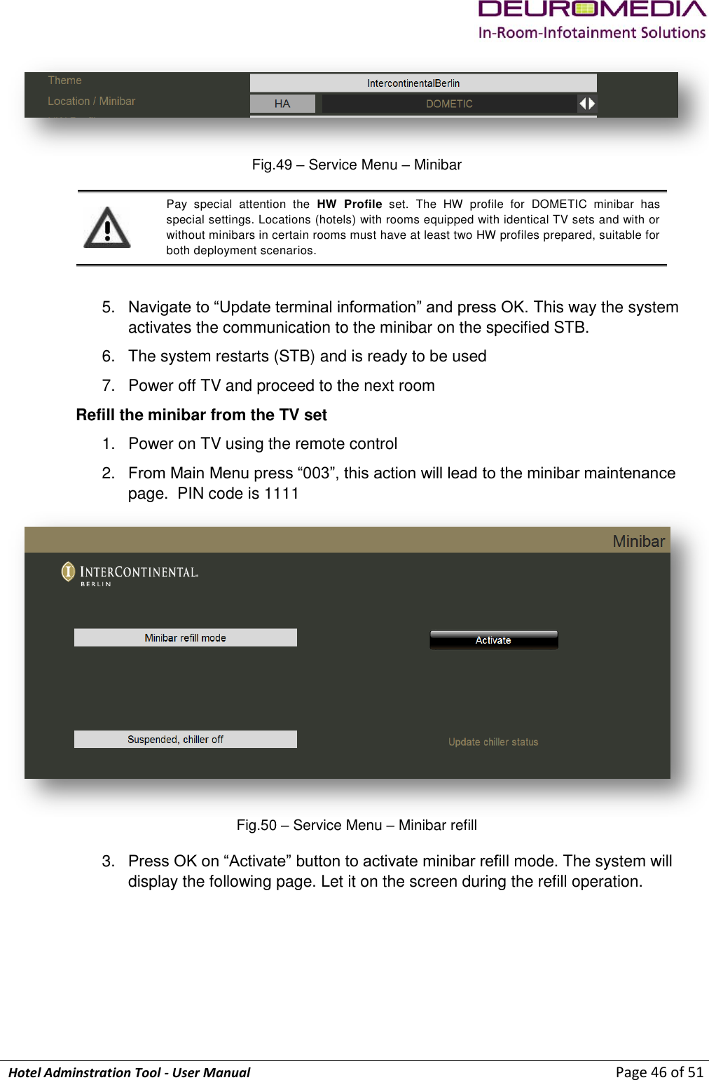             Hotel Adminstration Tool - User Manual                        Page 46 of 51  Fig.49 – Service Menu – Minibar  Pay  special  attention  the  HW  Profile  set.  The  HW  profile  for  DOMETIC  minibar  has special settings. Locations (hotels) with rooms equipped with identical TV sets and with or without minibars in certain rooms must have at least two HW profiles prepared, suitable for both deployment scenarios.  5. Navigate to “Update terminal information” and press OK. This way the system activates the communication to the minibar on the specified STB. 6.  The system restarts (STB) and is ready to be used 7.  Power off TV and proceed to the next room Refill the minibar from the TV set 1.  Power on TV using the remote control  2. From Main Menu press “003”, this action will lead to the minibar maintenance page.  PIN code is 1111  Fig.50 – Service Menu – Minibar refill 3. Press OK on “Activate” button to activate minibar refill mode. The system will display the following page. Let it on the screen during the refill operation.  