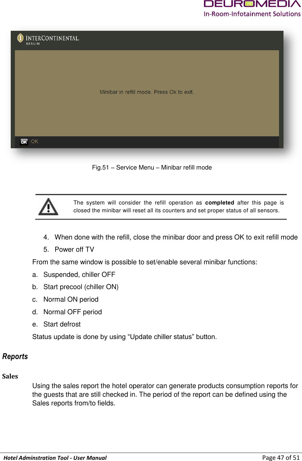             Hotel Adminstration Tool - User Manual                        Page 47 of 51  Fig.51 – Service Menu – Minibar refill mode   The  system  will  consider  the  refill  operation  as  completed  after  this  page  is closed the minibar will reset all its counters and set proper status of all sensors.   4.  When done with the refill, close the minibar door and press OK to exit refill mode 5.  Power off TV From the same window is possible to set/enable several minibar functions: a.  Suspended, chiller OFF b.  Start precool (chiller ON) c.  Normal ON period d.  Normal OFF period e.  Start defrost Status update is done by using “Update chiller status” button. Reports Sales Using the sales report the hotel operator can generate products consumption reports for the guests that are still checked in. The period of the report can be defined using the Sales reports from/to fields. 