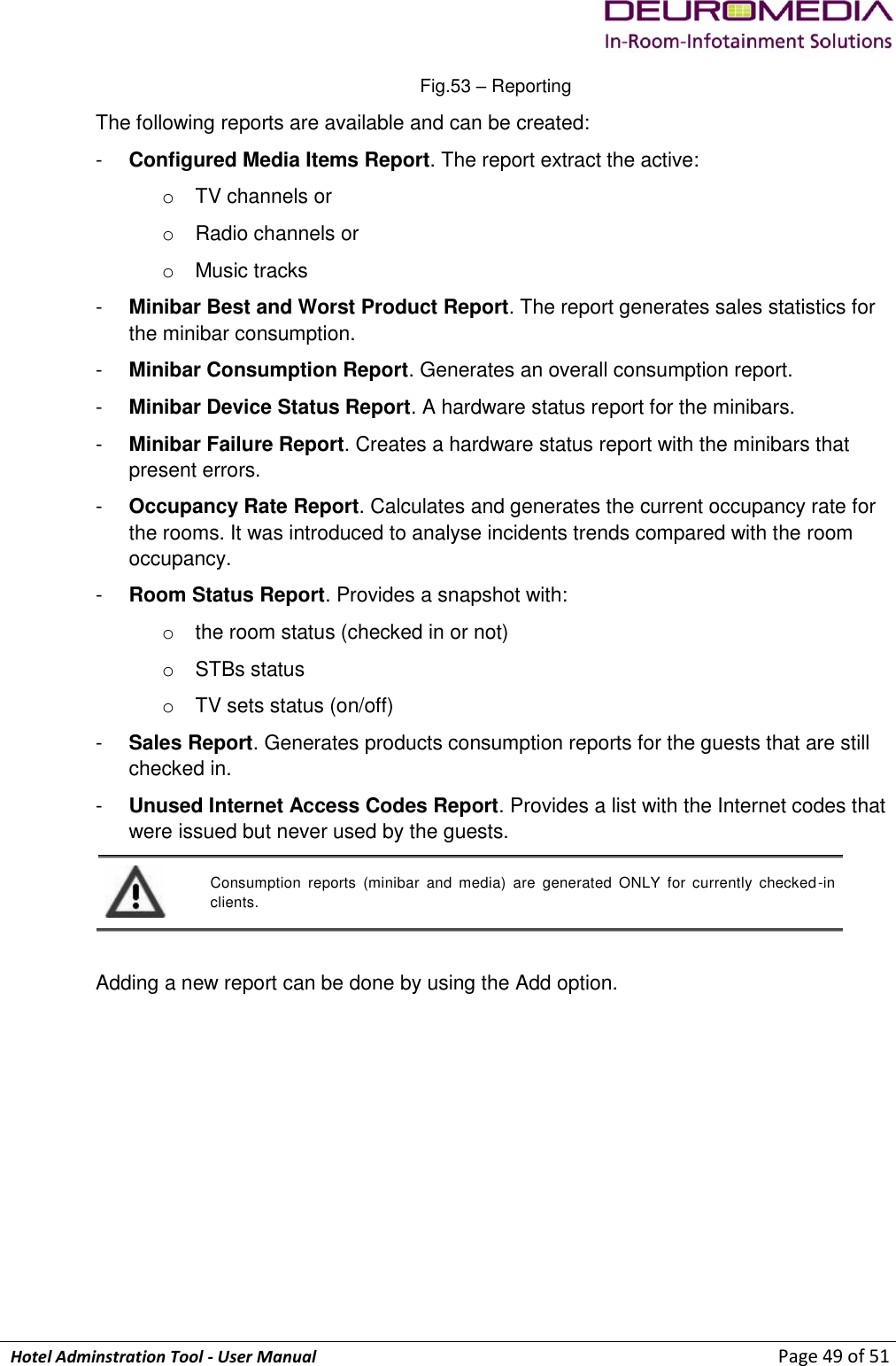             Hotel Adminstration Tool - User Manual                        Page 49 of 51 Fig.53 – Reporting The following reports are available and can be created: -  Configured Media Items Report. The report extract the active: o  TV channels or o  Radio channels or o  Music tracks -  Minibar Best and Worst Product Report. The report generates sales statistics for the minibar consumption. -  Minibar Consumption Report. Generates an overall consumption report. -  Minibar Device Status Report. A hardware status report for the minibars. -  Minibar Failure Report. Creates a hardware status report with the minibars that present errors. -  Occupancy Rate Report. Calculates and generates the current occupancy rate for the rooms. It was introduced to analyse incidents trends compared with the room occupancy. -  Room Status Report. Provides a snapshot with: o  the room status (checked in or not)  o  STBs status o  TV sets status (on/off) -  Sales Report. Generates products consumption reports for the guests that are still checked in. -  Unused Internet Access Codes Report. Provides a list with the Internet codes that were issued but never used by the guests.  Consumption  reports  (minibar  and  media)  are  generated  ONLY  for  currently  checked-in clients.  Adding a new report can be done by using the Add option. 