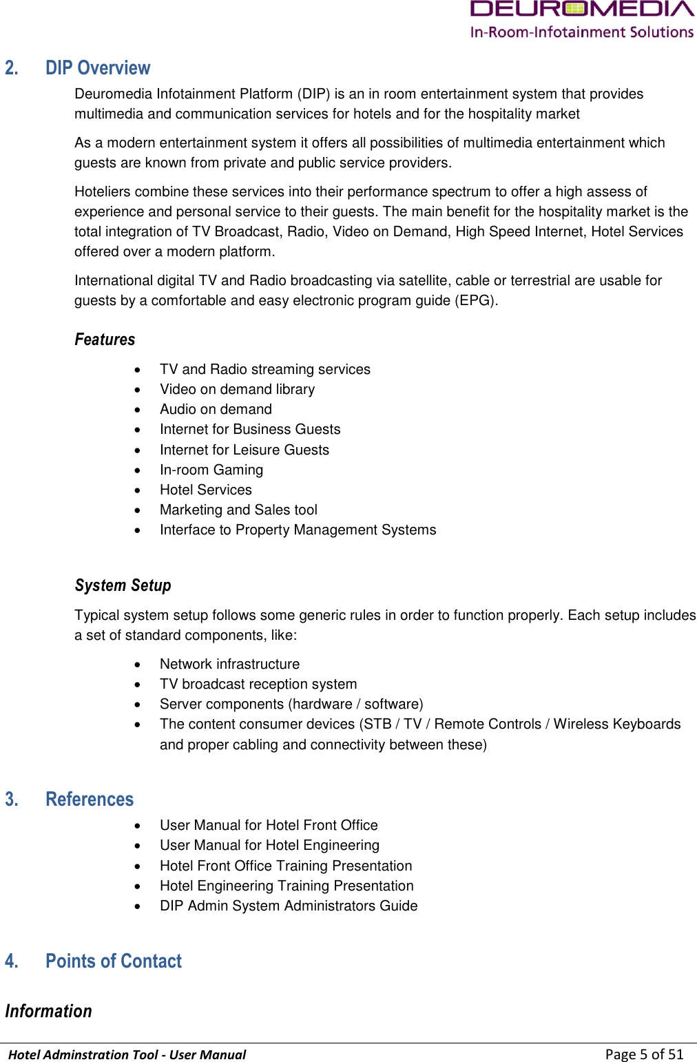             Hotel Adminstration Tool - User Manual                        Page 5 of 51 2. DIP Overview Deuromedia Infotainment Platform (DIP) is an in room entertainment system that provides multimedia and communication services for hotels and for the hospitality market As a modern entertainment system it offers all possibilities of multimedia entertainment which guests are known from private and public service providers.  Hoteliers combine these services into their performance spectrum to offer a high assess of experience and personal service to their guests. The main benefit for the hospitality market is the total integration of TV Broadcast, Radio, Video on Demand, High Speed Internet, Hotel Services offered over a modern platform.  International digital TV and Radio broadcasting via satellite, cable or terrestrial are usable for guests by a comfortable and easy electronic program guide (EPG).  Features   TV and Radio streaming services   Video on demand library   Audio on demand   Internet for Business Guests   Internet for Leisure Guests  In-room Gaming   Hotel Services   Marketing and Sales tool   Interface to Property Management Systems  System Setup Typical system setup follows some generic rules in order to function properly. Each setup includes a set of standard components, like:   Network infrastructure   TV broadcast reception system   Server components (hardware / software)   The content consumer devices (STB / TV / Remote Controls / Wireless Keyboards and proper cabling and connectivity between these) 3. References   User Manual for Hotel Front Office   User Manual for Hotel Engineering   Hotel Front Office Training Presentation   Hotel Engineering Training Presentation   DIP Admin System Administrators Guide 4. Points of Contact Information 