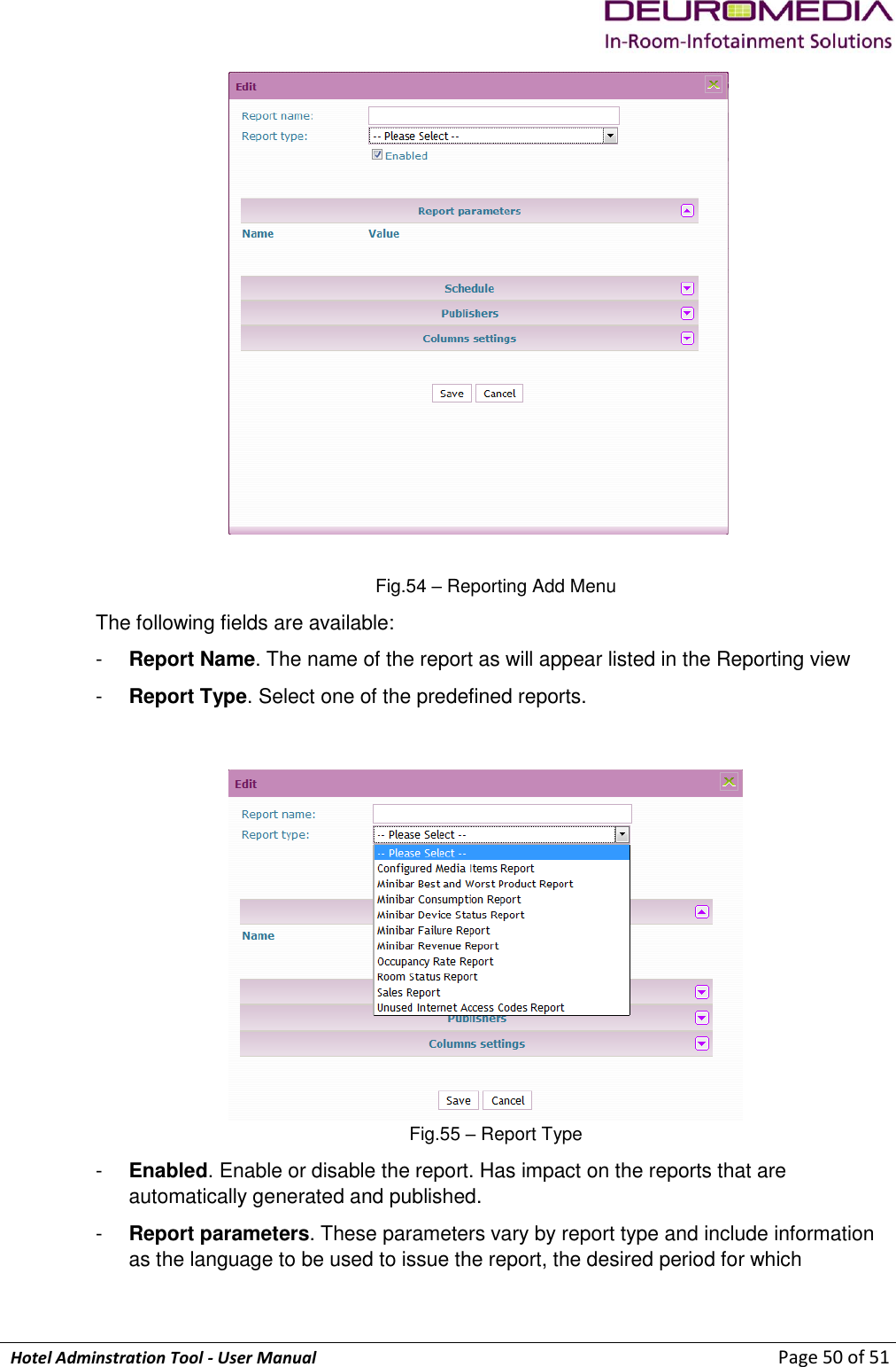             Hotel Adminstration Tool - User Manual                        Page 50 of 51  Fig.54 – Reporting Add Menu The following fields are available: -  Report Name. The name of the report as will appear listed in the Reporting view -  Report Type. Select one of the predefined reports.  Fig.55 – Report Type -  Enabled. Enable or disable the report. Has impact on the reports that are automatically generated and published. -  Report parameters. These parameters vary by report type and include information as the language to be used to issue the report, the desired period for which 