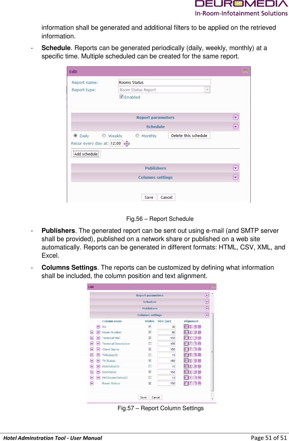             Hotel Adminstration Tool - User Manual                        Page 51 of 51 information shall be generated and additional filters to be applied on the retrieved information. -  Schedule. Reports can be generated periodically (daily, weekly, monthly) at a specific time. Multiple scheduled can be created for the same report.  Fig.56 – Report Schedule -  Publishers. The generated report can be sent out using e-mail (and SMTP server shall be provided), published on a network share or published on a web site automatically. Reports can be generated in different formats: HTML, CSV, XML, and Excel. -  Columns Settings. The reports can be customized by defining what information shall be included, the column position and text alignment.  Fig.57 – Report Column Settings  