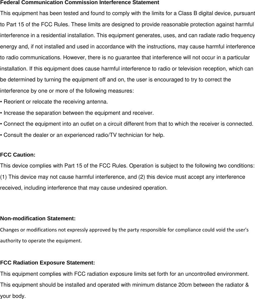 Federal Communication Commission Interference Statement This equipment has been tested and found to comply with the limits for a Class B digital device, pursuant to Part 15 of the FCC Rules. These limits are designed to provide reasonable protection against harmful interference in a residential installation. This equipment generates, uses, and can radiate radio frequency energy and, if not installed and used in accordance with the instructions, may cause harmful interference to radio communications. However, there is no guarantee that interference will not occur in a particular installation. If this equipment does cause harmful interference to radio or television reception, which can be determined by turning the equipment off and on, the user is encouraged to try to correct the interference by one or more of the following measures: • Reorient or relocate the receiving antenna. • Increase the separation between the equipment and receiver. • Connect the equipment into an outlet on a circuit different from that to which the receiver is connected. • Consult the dealer or an experienced radio/TV technician for help. FCC Caution: This device complies with Part 15 of the FCC Rules. Operation is subject to the following two conditions: (1) This device may not cause harmful interference, and (2) this device must accept any interference received, including interference that may cause undesired operation.  Non-modification Statement: Changesormodificationsnotexpresslyapprovedbythepartyresponsibleforcompliancecouldvoidtheuser&apos;sauthoritytooperatetheequipment.FCC Radiation Exposure Statement: This equipment complies with FCC radiation exposure limits set forth for an uncontrolled environment. This equipment should be installed and operated with minimum distance 20cm between the radiator &amp; your body. 