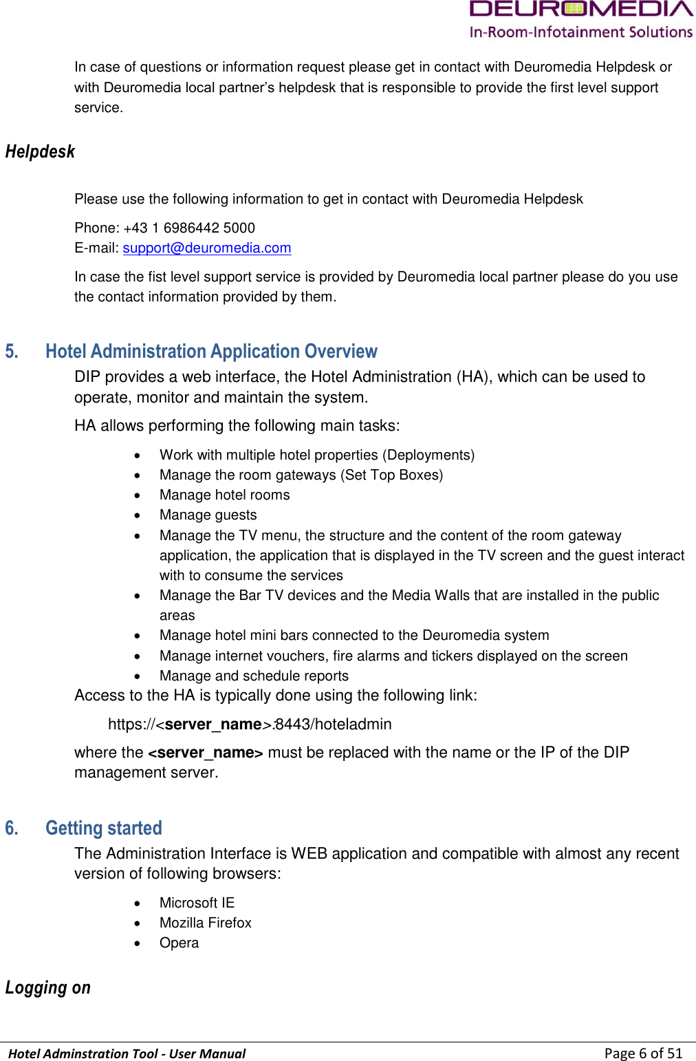             Hotel Adminstration Tool - User Manual                        Page 6 of 51 In case of questions or information request please get in contact with Deuromedia Helpdesk or with Deuromedia local partner’s helpdesk that is responsible to provide the first level support service. Helpdesk Please use the following information to get in contact with Deuromedia Helpdesk Phone: +43 1 6986442 5000 E-mail: support@deuromedia.com In case the fist level support service is provided by Deuromedia local partner please do you use the contact information provided by them. 5. Hotel Administration Application Overview DIP provides a web interface, the Hotel Administration (HA), which can be used to operate, monitor and maintain the system. HA allows performing the following main tasks:   Work with multiple hotel properties (Deployments)   Manage the room gateways (Set Top Boxes)   Manage hotel rooms   Manage guests   Manage the TV menu, the structure and the content of the room gateway application, the application that is displayed in the TV screen and the guest interact with to consume the services   Manage the Bar TV devices and the Media Walls that are installed in the public areas   Manage hotel mini bars connected to the Deuromedia system   Manage internet vouchers, fire alarms and tickers displayed on the screen   Manage and schedule reports Access to the HA is typically done using the following link: https://&lt;server_name&gt;:8443/hoteladmin where the &lt;server_name&gt; must be replaced with the name or the IP of the DIP management server. 6. Getting started The Administration Interface is WEB application and compatible with almost any recent version of following browsers:   Microsoft IE    Mozilla Firefox   Opera Logging on 