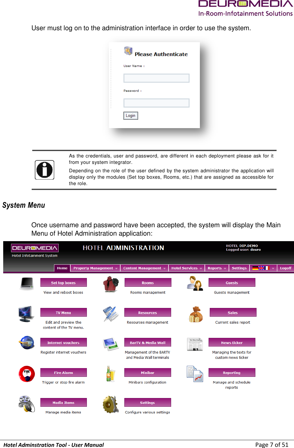             Hotel Adminstration Tool - User Manual                        Page 7 of 51 User must log on to the administration interface in order to use the system.    As the credentials, user and password, are different in each deployment please ask for it from your system integrator. Depending on the role of the user defined by the system administrator the application will display only the modules (Set top boxes, Rooms, etc.) that are assigned as accessible for the role.  System Menu Once username and password have been accepted, the system will display the Main Menu of Hotel Administration application:  