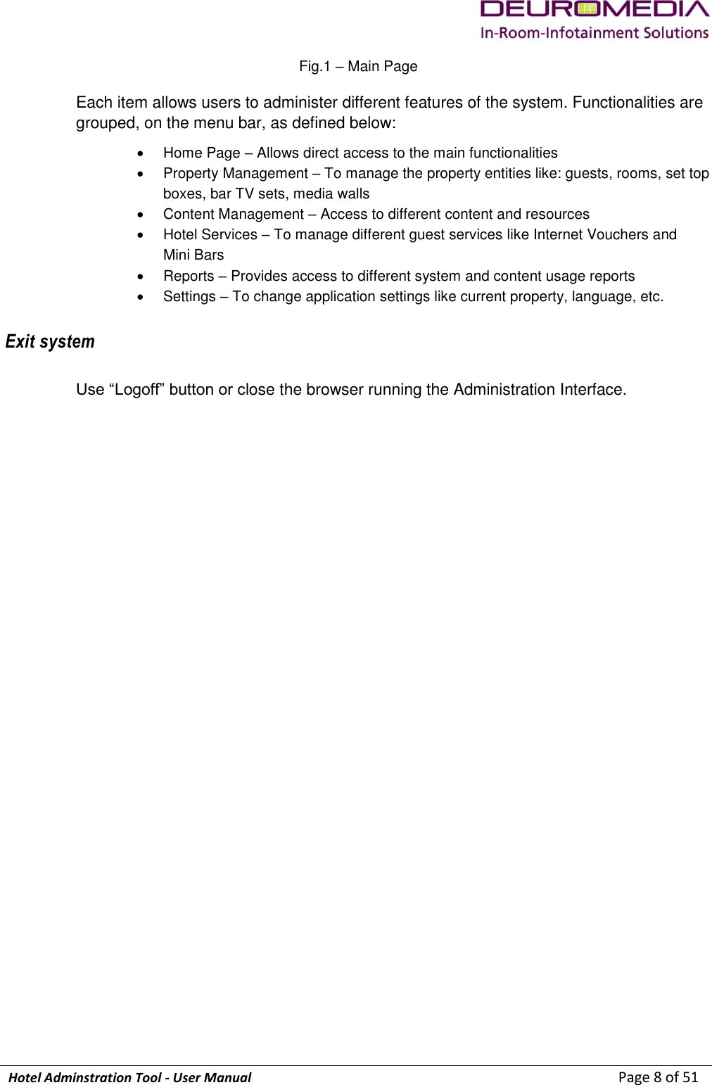             Hotel Adminstration Tool - User Manual                        Page 8 of 51 Fig.1 – Main Page Each item allows users to administer different features of the system. Functionalities are grouped, on the menu bar, as defined below:   Home Page – Allows direct access to the main functionalities   Property Management – To manage the property entities like: guests, rooms, set top boxes, bar TV sets, media walls   Content Management – Access to different content and resources   Hotel Services – To manage different guest services like Internet Vouchers and  Mini Bars    Reports – Provides access to different system and content usage reports    Settings – To change application settings like current property, language, etc. Exit system Use “Logoff” button or close the browser running the Administration Interface.   