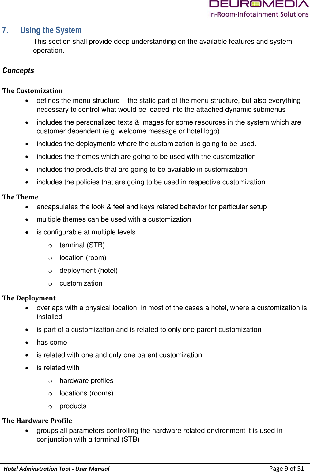             Hotel Adminstration Tool - User Manual                        Page 9 of 51 7. Using the System This section shall provide deep understanding on the available features and system operation. Concepts The Customization   defines the menu structure – the static part of the menu structure, but also everything necessary to control what would be loaded into the attached dynamic submenus   includes the personalized texts &amp; images for some resources in the system which are customer dependent (e.g. welcome message or hotel logo)   includes the deployments where the customization is going to be used.   includes the themes which are going to be used with the customization   includes the products that are going to be available in customization   includes the policies that are going to be used in respective customization The Theme   encapsulates the look &amp; feel and keys related behavior for particular setup   multiple themes can be used with a customization   is configurable at multiple levels o  terminal (STB) o  location (room) o  deployment (hotel) o  customization The Deployment    overlaps with a physical location, in most of the cases a hotel, where a customization is installed   is part of a customization and is related to only one parent customization   has some    is related with one and only one parent customization   is related with o  hardware profiles o  locations (rooms) o  products The Hardware Profile   groups all parameters controlling the hardware related environment it is used in conjunction with a terminal (STB) 