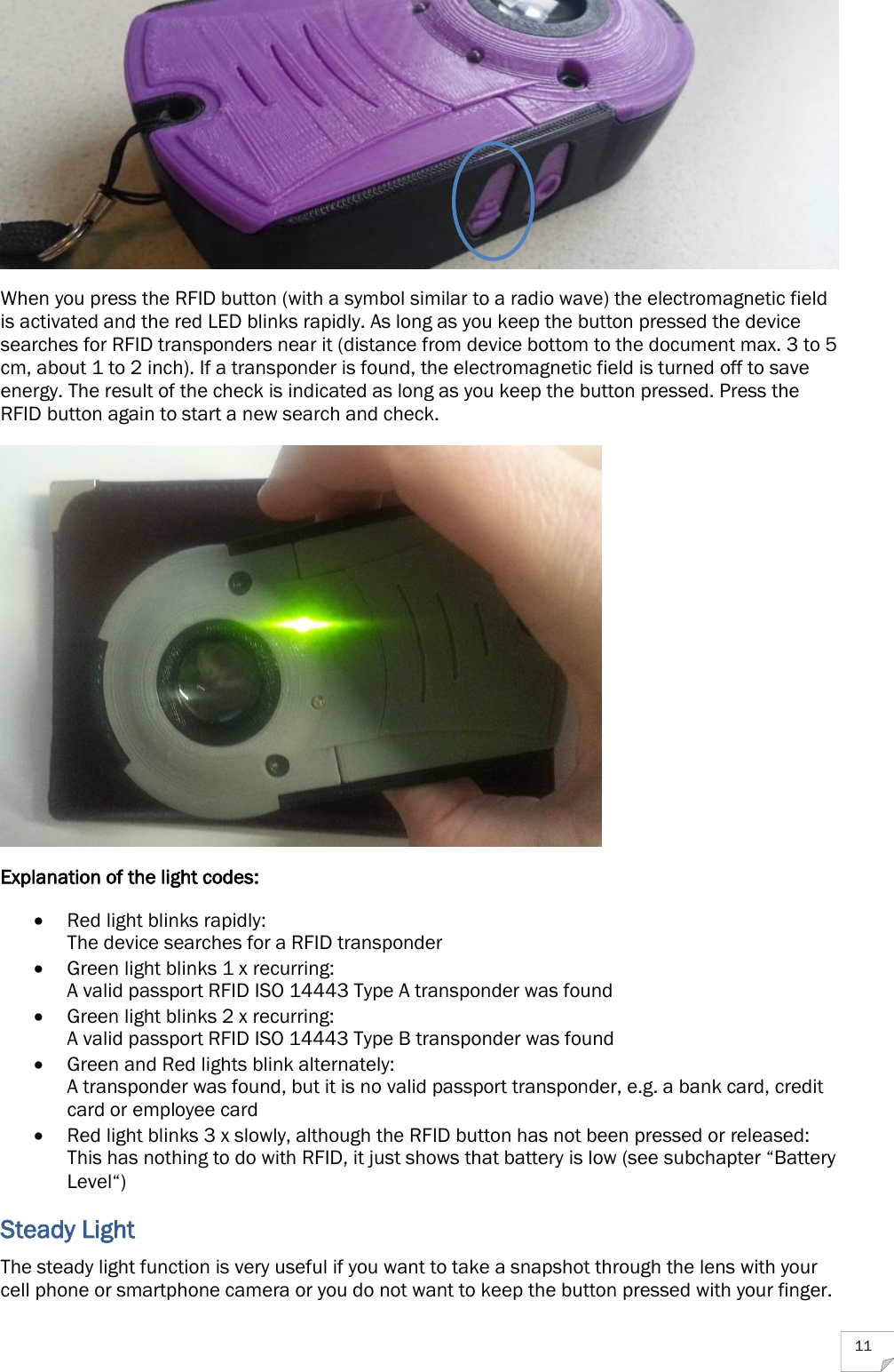  11  When you press the RFID button (with a symbol similar to a radio wave) the electromagnetic field is activated and the red LED blinks rapidly. As long as you keep the button pressed the device searches for RFID transponders near it (distance from device bottom to the document max. 3 to 5 cm, about 1 to 2 inch). If a transponder is found, the electromagnetic field is turned off to save energy. The result of the check is indicated as long as you keep the button pressed. Press the RFID button again to start a new search and check.  Explanation of the light codes:  Red light blinks rapidly: The device searches for a RFID transponder  Green light blinks 1 x recurring: A valid passport RFID ISO 14443 Type A transponder was found  Green light blinks 2 x recurring: A valid passport RFID ISO 14443 Type B transponder was found  Green and Red lights blink alternately: A transponder was found, but it is no valid passport transponder, e.g. a bank card, credit card or employee card  Red light blinks 3 x slowly, although the RFID button has not been pressed or released: This has nothing to do with RFID, it just shows that battery is low (see subchapter “Battery Level“) Steady Light The steady light function is very useful if you want to take a snapshot through the lens with your cell phone or smartphone camera or you do not want to keep the button pressed with your finger.  