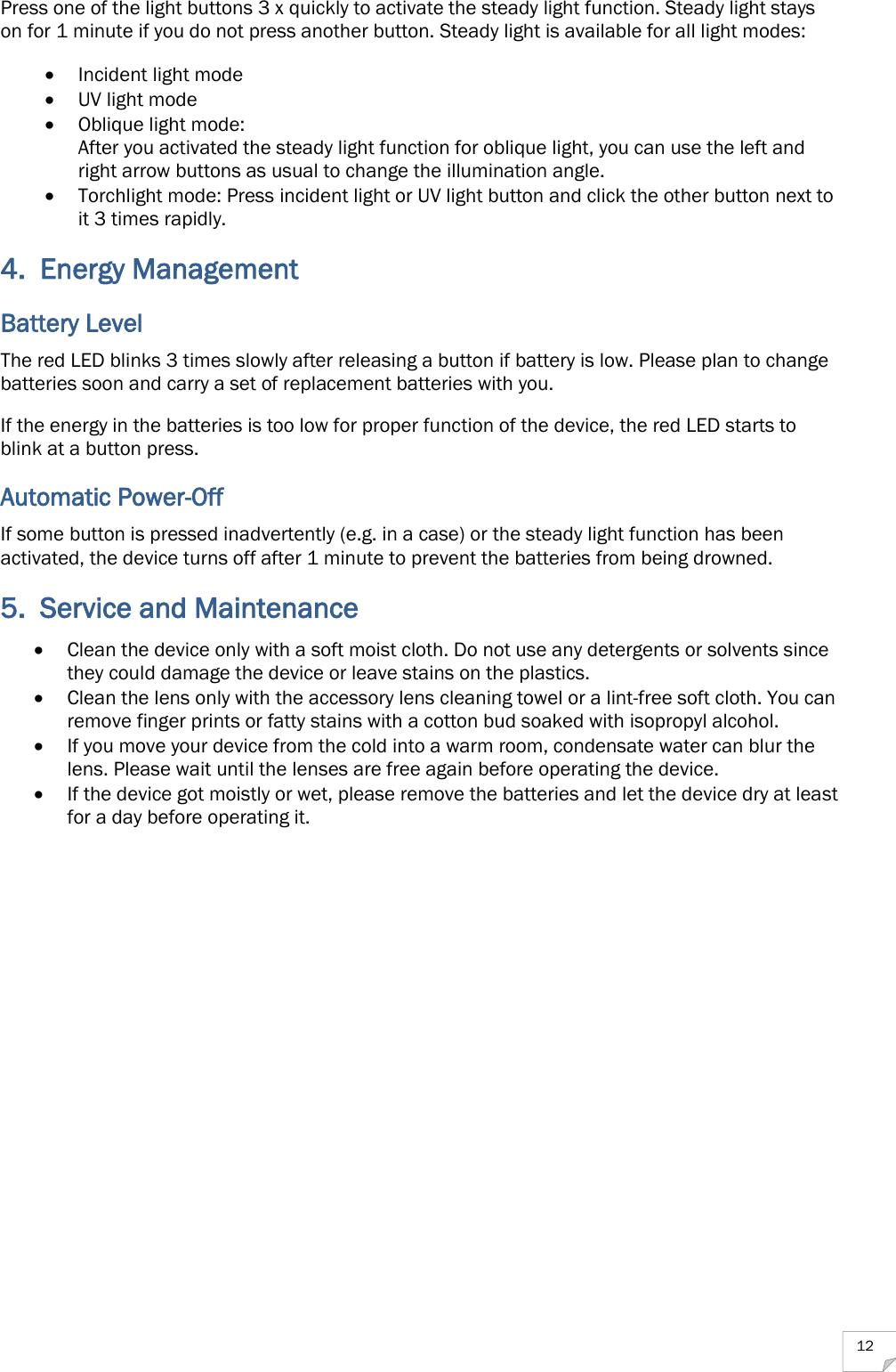  12 Press one of the light buttons 3 x quickly to activate the steady light function. Steady light stays on for 1 minute if you do not press another button. Steady light is available for all light modes:  Incident light mode  UV light mode  Oblique light mode:  After you activated the steady light function for oblique light, you can use the left and right arrow buttons as usual to change the illumination angle.  Torchlight mode: Press incident light or UV light button and click the other button next to it 3 times rapidly. 4. Energy Management Battery Level The red LED blinks 3 times slowly after releasing a button if battery is low. Please plan to change batteries soon and carry a set of replacement batteries with you. If the energy in the batteries is too low for proper function of the device, the red LED starts to blink at a button press. Automatic Power-Off If some button is pressed inadvertently (e.g. in a case) or the steady light function has been activated, the device turns off after 1 minute to prevent the batteries from being drowned. 5. Service and Maintenance  Clean the device only with a soft moist cloth. Do not use any detergents or solvents since they could damage the device or leave stains on the plastics.  Clean the lens only with the accessory lens cleaning towel or a lint-free soft cloth. You can remove finger prints or fatty stains with a cotton bud soaked with isopropyl alcohol.  If you move your device from the cold into a warm room, condensate water can blur the lens. Please wait until the lenses are free again before operating the device.  If the device got moistly or wet, please remove the batteries and let the device dry at least for a day before operating it. 